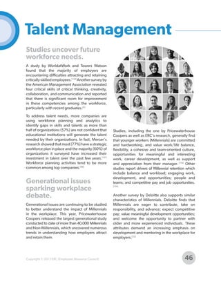Talent Management
Studies uncover future
workforce needs.
A study by WorldatWork and Towers Watson
found that the majority of employers are
encountering difficulties attracting and retaining
critically-skilled employees.[158] Another survey by
the American Management Association revealed
four critical skills of critical thinking, creativity,
collaboration, and communication and reported
that there is significant room for improvement
in these competencies among the workforce,
particularly with recent graduates.[6]
To address talent needs, more companies are
using workforce planning and analytics to
identify gaps in skills and talents as more than
half of organizations (57%) are not confident that
educational institutions will generate the talent
needed by their organizations. In fact, Mercer's
research showed that most (77%) have a strategic
workforce plan in place and the majority (60%) of
organizations it surveyed have increased their
investment in talent over the past few years.[101]
Workforce planning activities tend to be more
common among top companies.[88]

Generational issues
sparking workplace
debate.
Generational issues are continuing to be studied
to better understand the impact of Millennials
in the workplace. This year, Pricewaterhouse
Coopers released the largest generational study
conducted to date of more than 40,000 Millennials
and Non-Millennials, which uncovered numerous
trends in understanding how employers attract
and retain them.

Copyright © 2013 ERC (Employers Resource Council)

Studies, including the one by Pricewaterhouse
Coopers as well as ERC's research, generally find
that younger workers (Millennials) are committed
and hardworking, and value work/life balance,
flexibility, a cohesive and team-oriented culture,
opportunities for meaningful and interesting
work, career development, as well as support
and appreciation from their manager. [119] Other
studies report drivers of Millennial retention which
include balance and workload; engaging work,
development, and opportunities; people and
teams; and competitive pay and job opportunities.
[104]

Another survey by Deloitte also supports similar
characteristics of Millennials. Deloitte finds that
Millennials are eager to contribute, take on
responsibility, and advance; expect competitive
pay; value meaningful development opportunities;
and welcome the opportunity to partner with
older and more experienced individuals. These
attributes demand an increasing emphasis on
development and mentoring in the workplace for
employers.[52]

46

 