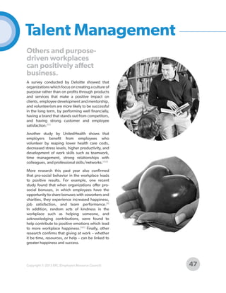 Talent Management
Others and purposedriven workplaces
can positively affect
business.
A survey conducted by Deloitte showed that
organizations which focus on creating a culture of
purpose rather than on profits through products
and services that make a positive impact on
clients, employee development and mentorship,
and volunteerism are more likely to be successful
in the long term, by performing well financially,
having a brand that stands out from competitors,
and having strong customer and employee
satisfaction.[51]
Another study by UnitedHealth shows that
employers benefit from employees who
volunteer by reaping lower health care costs,
decreased stress levels, higher productivity, and
development of work skills such as teamwork,
time management, strong relationships with
colleagues, and professional skills/networks.[153]
More research this past year also confirmed
that pro-social behavior in the workplace leads
to positive results. For example, one recent
study found that when organizations offer prosocial bonuses, in which employees have the
opportunity to share bonuses with coworkers and
charities, they experience increased happiness,
job satisfaction, and team performance.[9]
In addition, random acts of kindness in the
workplace such as helping someone, and
acknowledging contributions, were found to
help contribute to positive emotions which lead
to more workplace happiness.[141] Finally, other
research confirms that giving at work – whether
it be time, resources, or help – can be linked to
greater happiness and success.

Copyright © 2013 ERC (Employers Resource Council)

47

 