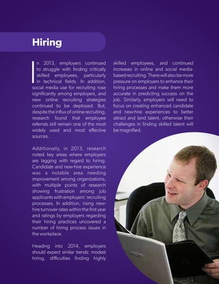 Hiring

I

n 2013, employers continued
to struggle with finding critically
skilled employees, particularly
in technical fields. In addition,
social media use for recruiting rose
significantly among employers, and
new online recruiting strategies
continued to be deployed. But,
despite the influx of online recruiting,
research found that employee
referrals still remain one of the most
widely used and most effective
sources.

skilled employees, and continued
increases in online and social mediabased recruiting. There will also be more
pressure on employers to enhance their
hiring processes and make them more
accurate in predicting success on the
job. Similarly, employers will need to
focus on creating enhanced candidate
and new-hire experiences to better
attract and land talent, otherwise their
challenges in finding skilled talent will
be magnified.

Additionally, in 2013, research
noted key areas where employers
are lagging with regard to hiring.
Candidate and new-hire experience
was a notable area needing
improvement among organizations,
with multiple points of research
showing frustration among job
applicants with employers' recruiting
processes. In addition, rising newhire turnover rates within the first year
and ratings by employers regarding
their hiring practices uncovered a
number of hiring process issues in
the workplace.
Heading into 2014, employers
should expect similar trends: modest
Copyright © 2013 ERC (Employers Resource Council)
hiring, difficulties finding highly

48

 