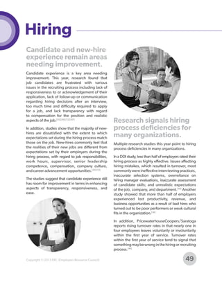 Hiring
Candidate and new-hire
experience remain areas
needing improvement.
Candidate experience is a key area needing
improvement. This year, research found that
job candidates are frustrated with various
issues in the recruiting process including lack of
responsiveness to or acknowledgement of their
application, lack of follow-up or communication
regarding hiring decisions after an interview,
too much time and difficulty required to apply
for a job, and lack transparency with regard
to compensation for the position and realistic
aspects of the job.[35] [50] [72] [107]
In addition, studies show that the majority of newhires are dissatisfied with the extent to which
expectations set during the hiring process match
those on the job. New-hires commonly feel that
the realities of their new jobs are different from
expectations set by their employers during the
hiring process, with regard to job responsibilities,
work hours, supervisor, senior leadership
competence, compensation, company culture,
and career advancement opportunities.[35] [72]
The studies suggest that candidate experience still
has room for improvement in terms in enhancing
aspects of transparency, responsiveness, and
ease.

Research signals hiring
process deficiencies for
many organizations.
Multiple research studies this year point to hiring
process deficiencies in many organizations.
In a DDI study, less than half of employers rated their
hiring process as highly effective. Issues affecting
hiring mistakes, which resulted in turnover, most
commonly were ineffective interviewing practices,
inaccurate selection systems, overreliance on
hiring manager evaluations, inaccurate assessment
of candidate skills; and unrealistic expectations
of the job, company, and department.[44] Another
study showed that more than half of employers
experienced lost productivity, revenue, and
business opportunities as a result of bad hires who
turned out to be poor performers or weak cultural
fits in the organization.[36]
In addition, PricewaterhouseCoopers/Saratoga
reports rising turnover rates in that nearly one in
four employees leaves voluntarily or involuntarily
within the first year of service. Turnover rates
within the first year of service tend to signal that
something may be wrong in the hiring or recruiting
process.[46]

Copyright © 2013 ERC (Employers Resource Council)

49

 