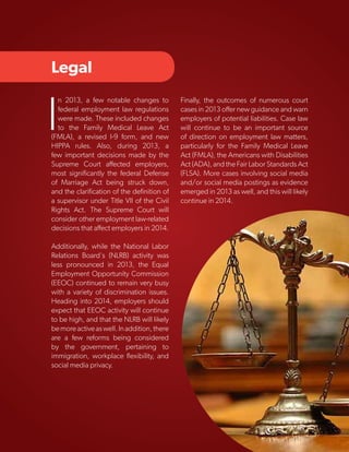 Legal

I

n 2013, a few notable changes to
federal employment law regulations
were made. These included changes
to the Family Medical Leave Act
(FMLA), a revised I-9 form, and new
HIPPA rules. Also, during 2013, a
few important decisions made by the
Supreme Court affected employers,
most significantly the federal Defense
of Marriage Act being struck down,
and the clarification of the definition of
a supervisor under Title VII of the Civil
Rights Act. The Supreme Court will
consider other employment law-related
decisions that affect employers in 2014.

Finally, the outcomes of numerous court
cases in 2013 offer new guidance and warn
employers of potential liabilities. Case law
will continue to be an important source
of direction on employment law matters,
particularly for the Family Medical Leave
Act (FMLA), the Americans with Disabilities
Act (ADA), and the Fair Labor Standards Act
(FLSA). More cases involving social media
and/or social media postings as evidence
emerged in 2013 as well, and this will likely
continue in 2014.

Additionally, while the National Labor
Relations Board's (NLRB) activity was
less pronounced in 2013, the Equal
Employment Opportunity Commission
(EEOC) continued to remain very busy
with a variety of discrimination issues.
Heading into 2014, employers should
expect that EEOC activity will continue
to be high, and that the NLRB will likely
be more active as well. In addition, there
are a few reforms being considered
by the government, pertaining to
immigration, workplace flexibility, and
social media privacy.

Copyright © 2013 ERC (Employers Resource Council)

5

 