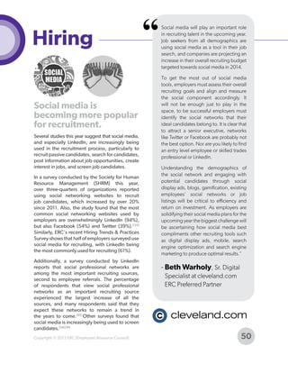 Hiring
Social media is
becoming more popular
for recruitment.
Several studies this year suggest that social media,
and especially LinkedIn, are increasingly being
used in the recruitment process, particularly to
recruit passive candidates, search for candidates,
post information about job opportunities, create
interest in jobs, and screen job candidates.
In a survey conducted by the Society for Human
Resource Management (SHRM) this year,
over three-quarters of organizations reported
using social networking websites to recruit
job candidates, which increased by over 20%
since 2011. Also, the study found that the most
common social networking websites used by
employers are overwhelmingly LinkedIn (94%),
but also Facebook (54%) and Twitter (39%).[133]
Similarly, ERC's recent Hiring Trends & Practices
Survey shows that half of employers surveyed use
social media for recruiting, with LinkedIn being
the most commonly used for recruiting (61%).
Additionally, a survey conducted by LinkedIn
reports that social professional networks are
among the most important recruiting sources,
second to employee referrals. The percentage
of respondents that view social professional
networks as an important recruiting source
experienced the largest increase of all the
sources, and many respondents said that they
expect these networks to remain a trend in
the years to come.[93] Other surveys found that
social media is increasingly being used to screen
candidates.[34] [39]
Copyright © 2013 ERC (Employers Resource Council)

“

Social media will play an important role
in recruiting talent in the upcoming year.
Job seekers from all demographics are
using social media as a tool in their job
search, and companies are projecting an
increase in their overall recruiting budget
targeted towards social media in 2014.
To get the most out of social media
tools, employers must assess their overall
recruiting goals and align and measure
the social component accordingly. It
will not be enough just to play in the
space, to be successful employers must
identify the social networks that their
ideal candidates belong to. It is clear that
to attract a senior executive, networks
like Twitter or Facebook are probably not
the best option. Nor are you likely to find
an entry level employee or skilled trades
professional or LinkedIn.
Understanding the demographics of
the social network and engaging with
potential candidates through social
display ads, blogs, gamification, existing
employees' social networks or job
listings will be critical to efficiency and
return on investment. As employers are
solidifying their social media plans for the
upcoming year the biggest challenge will
be ascertaining how social media best
compliments other recruiting tools such
as digital display ads, mobile, search
engine optimization and search engine
marketing to produce optimal results."

- Beth Warholy, Sr. Digital
Specialist at cleveland.com
ERC Preferred Partner

50

 