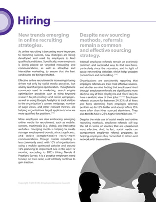 Hiring
New trends emerging
in online recruiting
strategies.
As online recruiting is becoming more important
to recruiting success, new strategies are being
developed and used by employers to land
qualified candidates. Specifically, more emphasis
is being placed on targeted messaging and
communications, as well as attractive and
interactive marketing, to ensure that the best
candidates are being recruited.

Despite new sourcing
methods, referrals
remain a common
and effective sourcing
strategy.
Internal employee referrals remain an extremely
common and successful way to find new-hires,
particularly since the recession, and in light of
social networking websites which help broaden
connections and networking.[126]

Effective online recruitment is increasingly being
driven not only by social media practices, but
also by search engine optimization. Though more
commonly used in marketing, search engine
optimization practices such as tying keyword
research to job postings and career webpages,
as well as using Google Analytics to track visitors
to the organization's careers webpage, number
of page views, and other relevant metrics, are
helping organizations target applicants who are
more qualified for positions.[115]

Organizations are consistently reporting that
employee referrals are their most effective sources,
and studies are also finding that employees hired
through employee referrals are significantly more
likely to stay at their employers and more likely to
have a realistic view of their jobs.[71] [126] Employee
referrals account for between 24-33% of all hires
and hires stemming from employee referrals
perform up to 15% better and accept offers 15%
more often than hires sourced elsewhere. They
also tend to have a 25% higher retention rate. [76]

More employers are also embracing emerging
online media for recruitment, such as mobile,
content, multimedia (e.g. video), and interactive
websites. Emerging media is helping to create
stronger employment brands, attract applicants,
and create comprehensive recruitment
communications. Though mobile recruiting is
less commonly used, with 10% of organizations
using a mobile optimized website and around
12% planning to implement one in the next 12
months, according to ERC's Hiring Trends &
Practices Survey, it is a practice employers need
to keep on their radar, as it will likely continue to
gain traction.

Despite the wide use of social media and online
recruiting methods, employee referrals still top
the list in terms of sources that are considered
most effective. And, in fact, social media can
complement employee referral programs by
helping employees stay connected to others and
network with them online.

Copyright © 2013 ERC (Employers Resource Council)

51

 
