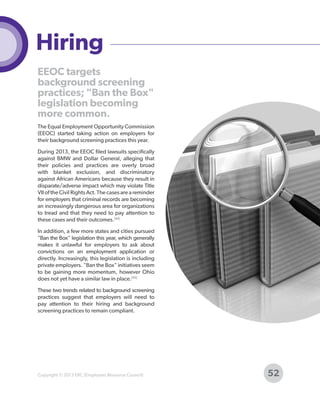 Hiring
EEOC targets
background screening
practices; "Ban the Box"
legislation becoming
more common.
The Equal Employment Opportunity Commission
(EEOC) started taking action on employers for
their background screening practices this year.
During 2013, the EEOC filed lawsuits specifically
against BMW and Dollar General, alleging that
their policies and practices are overly broad
with blanket exclusion, and discriminatory
against African Americans because they result in
disparate/adverse impact which may violate Title
VII of the Civil Rights Act. The cases are a reminder
for employers that criminal records are becoming
an increasingly dangerous area for organizations
to tread and that they need to pay attention to
these cases and their outcomes.[44]
In addition, a few more states and cities pursued
"Ban the Box" legislation this year, which generally
makes it unlawful for employers to ask about
convictions on an employment application or
directly. Increasingly, this legislation is including
private employers. "Ban the Box" initiatives seem
to be gaining more momentum, however Ohio
does not yet have a similar law in place.[45]
These two trends related to background screening
practices suggest that employers will need to
pay attention to their hiring and background
screening practices to remain compliant.

Copyright © 2013 ERC (Employers Resource Council)

52

 
