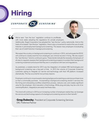Hiring

“

We’ve seen “ban the box” legislation continue to proliferate,
with more states adopting the regulations for private employers.
Additionally, Target Corporation has adopted the “ban the box” policy nationwide. And on the
heels of increased “ban-the-box” legislation, there is also a movement to restrict the use of credit
histories in pre-employment background screening. This leaves many employers re-evaluating
their use of credit histories in background screening.
We expect the scrutiny on background screening to continue in 2014, and anticipate the EEOC
will continue to closely examine how employers use criminal records in hiring. We also expect
the “ban-the-box” trend to continue to grow. These trends indicate the necessity of employers of
all sizes to regularly reassess their background screening programs to protect their background
screening investment and ensure that they are in compliance with laws and regulations.
As predicted, a notable trend for 2013 was the integration of multiple HRO technologies and
background screening was a big part of that. In 2013 the volume of Corporate Screening
customers opting to integrate our service and technology with their HR platform increased
dramatically. This has occurred for two primary reasons:
Employers continue to move towards viewing background screening as a service purchase more
so than a commodity purchase. Incorporating a background screening vendor’s services into
the hiring and onboarding workflow streamlines process, reduces cost, and creates significant
value for the employer. And maturation of technology. While plug and play may be a bit of an
oversimplification, integrations are easily had these days.
This trend will continue in 2014 as an increasing number of employers realize they can leverage
the service and technology aspects of a background screening service to their benefit."

- Greg Dubecky, President at Corporate Screening Services
ERC Preferred Partner

Copyright © 2013 ERC (Employers Resource Council)

53

 