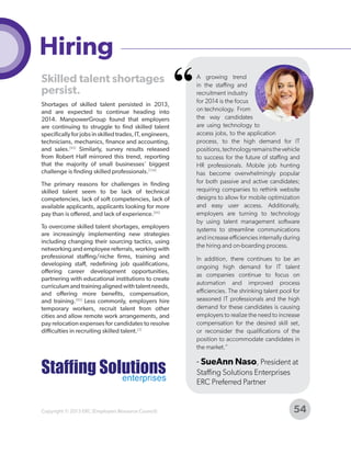 Hiring
Skilled talent shortages
persist.
Shortages of skilled talent persisted in 2013,
and are expected to continue heading into
2014. ManpowerGroup found that employers
are continuing to struggle to find skilled talent
specifically for jobs in skilled trades, IT, engineers,
technicians, mechanics, finance and accounting,
and sales.[95] Similarly, survey results released
from Robert Half mirrored this trend, reporting
that the majority of small businesses' biggest
challenge is finding skilled professionals.[124]
The primary reasons for challenges in finding
skilled talent seem to be lack of technical
competencies, lack of soft competencies, lack of
available applicants, applicants looking for more
pay than is offered, and lack of experience.[95]
To overcome skilled talent shortages, employers
are increasingly implementing new strategies
including changing their sourcing tactics, using
networking and employee referrals, working with
professional staffing/niche firms, training and
developing staff, redefining job qualifications,
offering career development opportunities,
partnering with educational institutions to create
curriculum and training aligned with talent needs,
and offering more benefits, compensation,
and training.[95] Less commonly, employers hire
temporary workers, recruit talent from other
cities and allow remote work arrangements, and
pay relocation expenses for candidates to resolve
difficulties in recruiting skilled talent.[2]

“

A growing trend
in the staffing and
recruitment industry
for 2014 is the focus
on technology. From
the way candidates
are using technology to
access jobs, to the application
process, to the high demand for IT
positions, technology remains the vehicle
to success for the future of staffing and
HR professionals. Mobile job hunting
has become overwhelmingly popular
for both passive and active candidates;
requiring companies to rethink website
designs to allow for mobile optimization
and easy user access. Additionally,
employers are turning to technology
by using talent management software
systems to streamline communications
and increase efficiencies internally during
the hiring and on-boarding process.
In addition, there continues to be an
ongoing high demand for IT talent
as companies continue to focus on
automation and improved process
efficiencies. The shrinking talent pool for
seasoned IT professionals and the high
demand for these candidates is causing
employers to realize the need to increase
compensation for the desired skill set,
or reconsider the qualifications of the
position to accommodate candidates in
the market."

- SueAnn Naso, President at
Staffing Solutions Enterprises
ERC Preferred Partner

Copyright © 2013 ERC (Employers Resource Council)

54

 