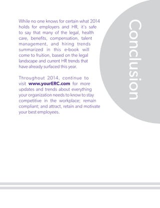 Throughout 2014, continue to
visit www.yourERC.com for more
updates and trends about everything
your organization needs to know to stay
competitive in the workplace; remain
compliant; and attract, retain and motivate
your best employees.

Conclusion

While no one knows for certain what 2014
holds for employers and HR, it's safe
to say that many of the legal, health
care, benefits, compensation, talent
management, and hiring trends
summarized in this e-book will
come to fruition, based on the legal
landscape and current HR trends that
have already surfaced this year.

 
