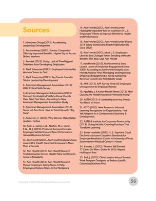 Sources

14. Aon Hewitt (2013). Aon Hewitt Survey
Highlights Important Role of Incentives in U.S.
Employers' Efforts to Improve Workforce Health
and Performance

1. Aberdeen Group (2013). Accelerating
Leadership Development

15. Aon Hewitt (2013). Aon Hewitt Survey Shows
2014 Salary Increases to Reach Highest Levels
since 2008

2. Accountemps (2013). Survey: Companies
Offering Improved Benefits, Higher Pay to Access
Skilled Workers
3. Aerotek (2013). Study: Lack of Time Biggest
Deterrent from Developing Employees
4. AMA Enterprise (2013). Employers Unfazed by
Workers’ Intent to Quit
5. AMA Enterprise (2013). Key Trends Found in
Global Leadership Development
6. American Management Association (2013).
2012 Critical Skills Survey
7. American Management Association (2013).
Demand for Analytical Skills to Grow Sharply
Over Next Five Years, According to New
American Management Association Study
8. American Management Association (2013).
Some Job Functions Have to Catch Up with “Big
Data”
9. Andersen, E. (2013). Why Women Make Better
Leaders. Forbes
10. Anik, L., Aknin, L.B., Norton, M.I., Dunn,
E.W., Q, J. (2013). Prosocial Bonuses Increase
Employee Satisfaction and Team Performance.
Harvard Business School
11. Aon Hewitt (2013). Aon Hewitt Analysis Shows
Lowest U.S. Health Care Cost Increases in More
Than a Decade
12. Aon Hewitt (2013). Aon Hewitt Research
Finds Consumer-Driven Health Plans Continue to
Grow in Popularity
13. Aon Hewitt (2013). Aon Hewitt Research
Shows Employers Taking Steps to Help
Employees Reduce Stress in the Workplace

Copyright © 2013 ERC (Employers Resource Council)

16. Aon Hewitt (2013). Most U.S. Employees
Likely to See Changes When Enrolling in Health
Benefits This Year, Says Aon Hewitt
17. Aon Hewitt (2013). North America Sees
Lowest Levels of Employee Engagement Since
2008, According to Aon Hewitt Analysis; Aon
Hewitt Analysis Finds Managing and Improving
Employee Engagement is Key to Achieving
Revenue Growth and Profitability Goals
18. APA (2013). APA Survey Finds US Employers
Unresponsive to Employee Needs
19. Appleby, J. & Kaiser Health News (2013). How
Quickly Are Health Insurance Premiums Rising?
20. ASTD (2013). 6 Leadership Learning Trends
You Need to Know
21. ASTD (2013). New Research: Informal
Learning Recognized by Organizations, Not
Yet Adopted As a Component of Learning &
Development
22. ASTD & Institute for Corporate Productivity
(2013). Going Mobile: Creating Practices That
Transform Learning
23. Baker Hostetler (2013). U.S. Supreme Court
Declines to Loosen Causation Standards for
Employee Retaliation Claims in University of Texas
Southwestern Medical Center v. Nassar
24. Bassett, L. (2013). Women Still Earned
77 Cents On Men's Dollar In 2012: Report.
Huffington Post
25. Bell, J. (2013). Ohio Latest to Adopt SharedWork Program Designed to Reduce Layoffs.
Columbus Business First

56

 