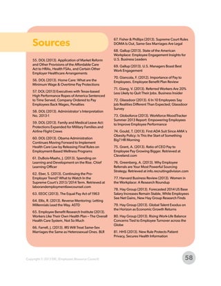 Sources
55. DOL (2013). Application of Market Reform
and Other Provisions of the Affordable Care
Act to HRAs, Health FSAs, and Certain Other
Employer Healthcare Arrangements
56. DOL (2013). Home Care: What are the
Minimum Wage & Overtime Pay Protections
57. DOL (2013) Executives with Texas-based
High Performance Ropes of America Sentenced
to Time Served, Company Ordered to Pay
Employees Back Wages, Penalties
58. DOL (2013). Administrator's Interpretation
No. 2013-1
59. DOL (2013). Family and Medical Leave Act:
Protections Expanded for Military Families and
Airline Flight Crews
60. DOL (2013). Obama Administration
Continues Moving Forward to Implement
Health Care Law by Releasing Final Rules on
Employment-Based Wellness Programs
61. DuBois-Maahs, J. (2013). Spending on
Learning and Development on the Rise. Chief
Learning Officer
62. Eber, S. (2013). Continuing the ProEmployer Trend? What to Watch In the
Supreme Court’s 2013/2014 Term. Retrieved at
laborandemploymentlawcounsel.com
63. EEOC (2013). The Equal Pay Act of 1963
64. Ellis, R. (2013). Reverse Mentoring: Letting
Millennials Lead the Way. ASTD
65. Employee Benefit Research Institute (2013).
Workers Like Their Own Health Plan – The Overall
Health Care System, Not So Much
66. Farrell, J. (2013). IRS Will Treat Same-Sex
Marriages the Same as Heterosexual Ones. BLR

Copyright © 2013 ERC (Employers Resource Council)

67. Fisher & Phillips (2013). Supreme Court Rules
DOMA Is Out, Same-Sex Marriages Are Legal
68. Gallup (2013). State of the American
Workplace: Employee Engagement Insights for
U.S. Business Leaders
69. Gallup (2013). U.S. Managers Boast Best
Work Engagement
70. Giancola, F. (2012). Importance of Pay to
Employees. Employee Benefit Plan Review
71. Giang, V. (2013). Referred Workers Are 20%
Less Likely to Quit Their Jobs. Business Insider
72. Glassdoor (2013). 6 In 10 Employees Say
Job Realities Different Than Expected; Glassdoor
Survey
73. Globoforce (2013). Workforce MoodTracker
Summer 2013 Report: Empowering Employees
to Improve Employee Performance
74. Gould, T. (2013). First ADA Suit Since AMA's
Obesity Policy: Is This the Start of Something
Big? HR Morning
75. Grant, A. (2013). Ratio of CEO Pay to
Employee Pay Growing Bigger. Retrieved at
Cleveland.com
76. Greenberg, A. (2013). Why Employee
Referrals are Your Most Powerful Sourcing
Strategy. Retrieved at info.recruitingdivision.com
77. Harvard Business Review (2013). Women in
the Workplace: A Research Roundup
78. Hay Group (2013). Forecasted 2014 US Base
Salary Increases Remain Stable, While Employees
See Net Gains, New Hay Group Research Finds
79. Hay Group (2013). Global Talent Exodus on
the Horizon as Economic Growth Returns
80. Hay Group (2013). Rising Work-Life Balance
Concerns Tied to Employee Turnover across the
Globe
81. HHS (2013). New Rule Protects Patient
Privacy, Secures Health Information

58

 