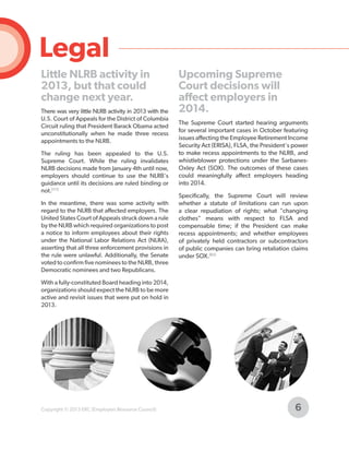 Legal
Little NLRB activity in
2013, but that could
change next year.
There was very little NLRB activity in 2013 with the
U.S. Court of Appeals for the District of Columbia
Circuit ruling that President Barack Obama acted
unconstitutionally when he made three recess
appointments to the NLRB.
The ruling has been appealed to the U.S.
Supreme Court. While the ruling invalidates
NLRB decisions made from January 4th until now,
employers should continue to use the NLRB's
guidance until its decisions are ruled binding or
not.[111]
In the meantime, there was some activity with
regard to the NLRB that affected employers. The
United States Court of Appeals struck down a rule
by the NLRB which required organizations to post
a notice to inform employees about their rights
under the National Labor Relations Act (NLRA),
asserting that all three enforcement provisions in
the rule were unlawful. Additionally, the Senate
voted to confirm five nominees to the NLRB, three
Democratic nominees and two Republicans.

Upcoming Supreme
Court decisions will
affect employers in
2014.
The Supreme Court started hearing arguments
for several important cases in October featuring
issues affecting the Employee Retirement Income
Security Act (ERISA), FLSA, the President's power
to make recess appointments to the NLRB, and
whistleblower protections under the SarbanesOxley Act (SOX). The outcomes of these cases
could meaningfully affect employers heading
into 2014.
Specifically, the Supreme Court will review
whether a statute of limitations can run upon
a clear repudiation of rights; what "changing
clothes" means with respect to FLSA and
compensable time; if the President can make
recess appointments; and whether employees
of privately held contractors or subcontractors
of public companies can bring retaliation claims
under SOX.[62]

With a fully-constituted Board heading into 2014,
organizations should expect the NLRB to be more
active and revisit issues that were put on hold in
2013.

Copyright © 2013 ERC (Employers Resource Council)

6

 