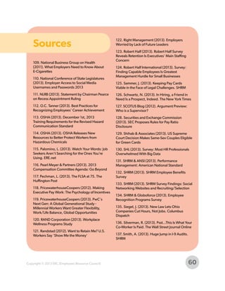 Sources
109. National Business Group on Health
(2011). What Employers Need to Know About
E-Cigarettes
110. National Conference of State Legislatures
(2013). Employer Access to Social Media
Usernames and Passwords 2013

122. Right Management (2013). Employers
Worried by Lack of Future Leaders
123. Robert Half (2013). Robert Half Survey
Reveals Retention Is Executives' Main Staffing
Concern
124. Robert Half International (2013). Survey:
Finding Capable Employees Is Greatest
Management Hurdle for Small Businesses
125. Sammer, J. (2013). Keeping Pay Cards
Viable in the Face of Legal Challenges. SHRM

111. NLRB (2013). Statement by Chairman Pearce
on Recess Appointment Ruling

126. Schwartz, N. (2013). In Hiring, a Friend in
Need Is a Prospect, Indeed. The New York Times

112. O.C. Tanner (2013). Best Practices for
Recognizing Employees’ Career Achievement

127. SCOTUS Blog (2012). Argument Preview:
Who is a Supervisor?

113. OSHA (2013). December 1st, 2013
Training Requirements for the Revised Hazard
Communication Standard

128. Securities and Exchange Commission
(2013). SEC Proposes Rules for Pay Ratio
Disclosure

114. OSHA (2013). OSHA Releases New
Resources to Better Protect Workers from
Hazardous Chemicals

129. Shihab & Associates (2013). US Supreme
Court Decision Makes Same-Sex Couples Eligible
for Green Cards

115. Palomino, L. (2013). Watch Your Words: Job
Seekers Aren’t Searching for the Ones You’re
Using. ERE.net

130. SHL (2013). Survey: Most HR Professionals
Overwhelmed With Big Data

116. Pearl Meyer & Partners (2013). 2013
Compensation Committee Agenda: Go Beyond
117. Pechman, L. (2013). The FLSA at 75. The
Huffington Post
118. PricewaterhouseCoopers (2012). Making
Executive Pay Work: The Psychology of Incentives
119. PricewaterhouseCoopers (2013). PwC's
Next Gen: A Global Generational Study Millennial Workers Want Greater Flexibility,
Work/Life Balance, Global Opportunities
120. RAND Corporation (2013). Workplace
Wellness Programs Study
121. Randstad (2012). Want to Retain Me? U.S.
Workers Say ‘Show Me the Money’

Copyright © 2013 ERC (Employers Resource Council)

131. SHRM & ANSI (2013). Performance
Management: American National Standard
132. SHRM (2013). SHRM Employee Benefits
Survey
133. SHRM (2013). SHRM Survey Findings: Social
Networking Websites and Recruiting/Selection
134. SHRM & Globoforce (2013). Employee
Recognition Programs Survey
135. Siegel, J. (2013). New Law Lets Ohio
Companies Cut Hours, Not Jobs. Columbus
Dispatch
136. Silverman, R. (2013). Psst...This Is What Your
Co-Worker Is Paid. The Wall Street Journal Online
137. Smith, A. (2013). Huge Jump in I-9 Audits.
SHRM

60

 