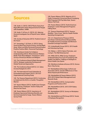 Sources
138. Smith, A. (2013). OFCCP Backs Away from
Rigid Affirmative Action Requirements for People
with Disabilities. SHRM
139. Smith, P. & Picco, K. (2013). N.Y. Attorney
General Investigates Use of Payroll Cards. Ballard
Spahr
140. Society of Actuaries (2013). Predicts Costs of
the Future
141. Sonnentag, S. & Grant, A. (2013). Doing
Good at Work Fees Good at Home, but Not Right
Away: When and Why Perceived Prosocial Impact
Predicts Positive Affect. Personnel Psychology
142. Tanenbaum Center for Irreligious
Understanding (2013). What American Workers
Really Think About Religion: Tanenbaum’s 2013
Survey of American Workers and Religion
143. The Conference Board & Right Management
(2013). Strategic Leadership Development:
Global Trends and Approaches
144. The Conference Board (2013). U.S. Salary
Increase Budgets for 2014
145. The International Coach Federation &
PricewaterhouseCoopers (2013). 2013 ICF
Organizational Coaching Study
146. The Treasury Department (2013). Continuing
to Implement the ACA in a Careful, Thoughtful
Manner
147. Towers Watson (2013). Health Care Changes
Ahead Survey: Employers’ Actions Today and
Plans for the Future
148. Towers Watson (2013). Importance of
Employer-Sponsored Voluntary Benefits and
Services Expected to Surge, Towers Watson
Survey Finds

Copyright © 2013 ERC (Employers Resource Council)

149. Towers Watson (2013). Majority of U.S.
Public Companies Concerned About Complying
With Proposed CEO Pay Ratio Rule, Towers
Watson Poll Finds
150. Towers Watson (2013). North American
Employers' Career Management Programs
Falling Short.
151. Treasury Department (2013). Treasury
Modifies “Use or Lose” Rule for Health Flexible
Spending Arrangements
152. U.S. Department of Treasury (2013).
Fact Sheet: Individual Shared Responsibility
for Health Insurance Coverage and Minimum
Essential Coverage Final Rules
153. UnitedHealth Group (2013). 2013 Health
and Volunteering Study
154. Weber, L. (2013). Bad at Their Jobs, and
Loving It. The Wall Street Journal
155. Willis (2013). Willis Survey: Employers
Underestimating True Cost of Complying with
Health Care Reform, Stalling on Strategies to
Direct Health Care Spend
156. Workforce Institute at Kronos (2013). Kronos
Boss's Day Survey
157. WorldatWork & Bensinger, DuPont and
Associates (2013). Gender Differences in How
Stress Impacts Job Performance
158. WorldatWork & Towers Watson (2013).
2012-2013 Global Talent Management and
Rewards Study
159. WorldatWork (2012). Compensation
Programs and Practices 2012
160. WorldatWork (2013). 2013/2014 Salary
Budget Survey
161. WorldatWork (2013). Survey on Workplace
Flexibility 2013
162. WorldatWork and ITA Group (2013). Trends
in Employee Recognition

61

 