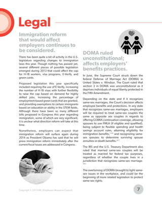 Legal
Immigration reform
that would affect
employers continues to
be considered.
There has been quite a bit of activity in the U.S.
legislature regarding changes to immigration
laws this year. Though nothing has passed yet,
several different pieces of possible legislation
emerged during 2013 that could affect the cap
for H-1B workers, visa programs, E-Verify, and
green cards.
Proposed legislation this year specifically
included requiring the use of E-Verify, increasing
the number of H-1B visas with further flexibility
to raise the cap based on demand for highly
skilled jobs, increasing the percentage of
employment-based green cards that are granted,
and providing exemptions to certain immigrants
based on education or ability in the STEM fields.
Although there have been so many different
bills proposed in Congress this year regarding
immigration, some of which are very significant,
it is unclear what direction reform will take at this
time.
Nonetheless, employers can expect that
immigration reform will surface again during
2014 as President Obama has said that he will
press immigration reform immediately after the
current fiscal issues are addressed in Congress.

DOMA ruled
unconstitutional;
affects employers’
benefits practices.
In June, the Supreme Court struck down the
federal Defense of Marriage Act (DOMA) in
United States v. Windsor. The Court ruled that
section 3 in DOMA was unconstitutional as it
deprives individuals of equal liberty protected in
the Fifth Amendment.
Depending on the state and if it recognizes
same-sex marriages, the Court’s decision affects
employee benefits and protections. In any state
that recognizes same-sex marriages, employers
will be required to treat same-sex couples the
same as opposite sex couples in regards to
offering COBRA continuation coverage, allowing
spouses to use FMLA (if eligible and qualified),
being subject to flexible spending and health
savings account rules, attaining eligibility for
immigration benefits,[129] and recognizing samesex spouses to determine surviving spouse
annuities or death benefits.[67]
The IRS and the U.S. Treasury Department also
ruled that married same-sex couples will be
treated as married for federal tax purposes,
regardless of whether the couple lives in a
jurisdiction that recognizes same-sex marriage.
[66]

The overturning of DOMA brought to light samesex issues in the workplace, and could be the
beginning of more related legislation to protect
same-sex rights.
Copyright © 2013 ERC (Employers Resource Council)

7

 