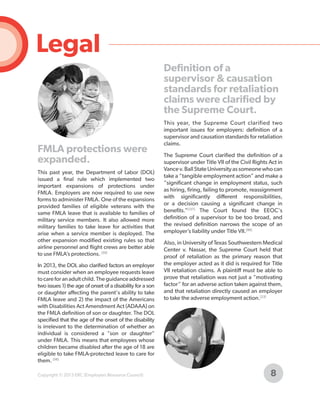 Legal
Definition of a
supervisor & causation
standards for retaliation
claims were clarified by
the Supreme Court.

FMLA protections were
expanded.
This past year, the Department of Labor (DOL)
issued a final rule which implemented two
important expansions of protections under
FMLA. Employers are now required to use new
forms to administer FMLA. One of the expansions
provided families of eligible veterans with the
same FMLA leave that is available to families of
military service members. It also allowed more
military families to take leave for activities that
arise when a service member is deployed. The
other expansion modified existing rules so that
airline personnel and flight crews are better able
to use FMLA’s protections. [59]
In 2013, the DOL also clarified factors an employer
must consider when an employee requests leave
to care for an adult child. The guidance addressed
two issues 1) the age of onset of a disability for a son
or daughter affecting the parent's ability to take
FMLA leave and 2) the impact of the Americans
with Disabilities Act Amendment Act (ADAAA) on
the FMLA definition of son or daughter. The DOL
specified that the age of the onset of the disability
is irrelevant to the determination of whether an
individual is considered a "son or daughter"
under FMLA. This means that employees whose
children became disabled after the age of 18 are
eligible to take FMLA-protected leave to care for
them. [58]
Copyright © 2013 ERC (Employers Resource Council)

This year, the Supreme Court clarified two
important issues for employers: definition of a
supervisor and causation standards for retaliation
claims.
The Supreme Court clarified the definition of a
supervisor under Title VII of the Civil Rights Act in
Vance v. Ball State University as someone who can
take a “tangible employment action” and make a
“significant change in employment status, such
as hiring, firing, failing to promote, reassignment
with significantly different responsibilities,
or a decision causing a significant change in
benefits.”[127] The Court found the EEOC's
definition of a supervisor to be too broad, and
the revised definition narrows the scope of an
employer’s liability under Title VII.[89]
Also, in University of Texas Southwestern Medical
Center v. Nassar, the Supreme Court held that
proof of retaliation as the primary reason that
the employer acted as it did is required for Title
VII retaliation claims. A plaintiff must be able to
prove that retaliation was not just a “motivating
factor” for an adverse action taken against them,
and that retaliation directly caused an employer
to take the adverse employment action.[23]

8

 