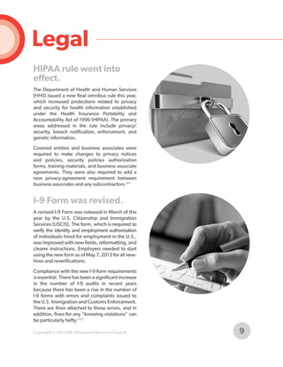 Legal
HIPAA rule went into
effect.
The Department of Health and Human Services
(HHS) issued a new final omnibus rule this year,
which increased protections related to privacy
and security for health information established
under the Health Insurance Portability and
Accountability Act of 1996 (HIPAA). The primary
areas addressed in the rule include privacy/
security, breach notification, enforcement, and
genetic information.
Covered entities and business associates were
required to make changes to privacy notices
and policies, security policies authorization
forms, training materials, and business associate
agreements. They were also required to add a
new privacy-agreement requirement between
business associates and any subcontractors.[81]

I-9 Form was revised.
A revised I-9 Form was released in March of this
year by the U.S. Citizenship and Immigration
Services (USCIS). The form, which is required to
verify the identity and employment authorization
of individuals hired for employment in the U.S.,
was improved with new fields, reformatting, and
clearer instructions. Employers needed to start
using the new form as of May 7, 2013 for all newhires and reverifications.
Compliance with the new I-9 form requirements
is essential. There has been a significant increase
in the number of I-9 audits in recent years
because there has been a rise in the number of
I-9 forms with errors and complaints issued to
the U.S. Immigration and Customs Enforcement.
There are fines attached to these errors, and in
addition, fines for any “knowing violations” can
be particularly hefty.[137]
Copyright © 2013 ERC (Employers Resource Council)

9

 