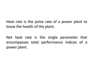 Heat rate is the pulse rate of a power plant to
know the health of the plant.
Net heat rate is the single parameter that
encompasses total performance indices of a
power plant.
 