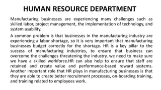 HUMAN RESOURCE DEPARTMENT
Manufacturing businesses are experiencing many challenges such as
skilled labor, project management, the implementation of technology, and
system usability.
A common problem is that businesses in the manufacturing industry are
experiencing a labor shortage, so it is very important that manufacturing
businesses budget correctly for the shortage. HR is a key pillar to the
success of manufacturing industries, to ensure that business can
overcome the challenges threatening the industry, we need to make sure
we have a skilled workforce.HR can also help to ensure that staff are
retained and create value and performance-based reward systems.
Another important role that HR plays in manufacturing businesses is that
they are able to create better recruitment processes, on-boarding training,
and training related to employees work.
 