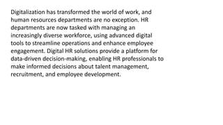 Digitalization has transformed the world of work, and
human resources departments are no exception. HR
departments are now tasked with managing an
increasingly diverse workforce, using advanced digital
tools to streamline operations and enhance employee
engagement. Digital HR solutions provide a platform for
data-driven decision-making, enabling HR professionals to
make informed decisions about talent management,
recruitment, and employee development.
 