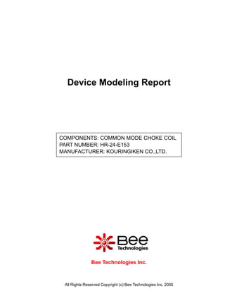 Device Modeling Report




COMPONENTS: COMMON MODE CHOKE COIL
PART NUMBER: HR-24-E153
MANUFACTURER: KOURINGIKEN CO.,LTD.




               Bee Technologies Inc.



 All Rights Reserved Copyright (c) Bee Technologies Inc. 2005
 