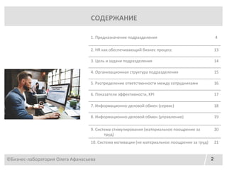 2
СОДЕРЖАНИЕ
1. Предназначение подразделения 4
2. HR как обеспечивающий бизнес процесс 13
3. Цель и задачи подразделения 14
4. Организационная структура подразделения 15
5. Распределение ответственности между сотрудниками 16
6. Показатели эффективности, KPI 17
7. Информационно-деловой обмен (сервис) 18
8. Информационно-деловой обмен (управление) 19
9. Система стимулирования (материальное поощрение за
труд)
20
10. Система мотивации (не материальное поощрение за труд) 21
©Бизнес-лаборатория Олега Афанасьева
 