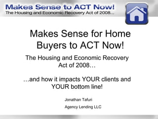 Makes Sense for Home Buyers to ACT Now! The Housing and Economic Recovery Act of 2008… … and how it impacts YOUR clients and YOUR bottom line! Jonathan Tafuri Agency Lending LLC 