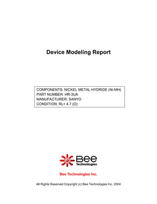 Device Modeling Report




COMPONENTS: NICKEL METAL HYDRIDE (Ni-MH)
PART NUMBER: HR-3UA
MANUFACTURER: SANYO
CONDITION: RL= 4.7 (Ω)




                Bee Technologies Inc.

All Rights Reserved Copyright (c) Bee Technologies Inc. 2004
 