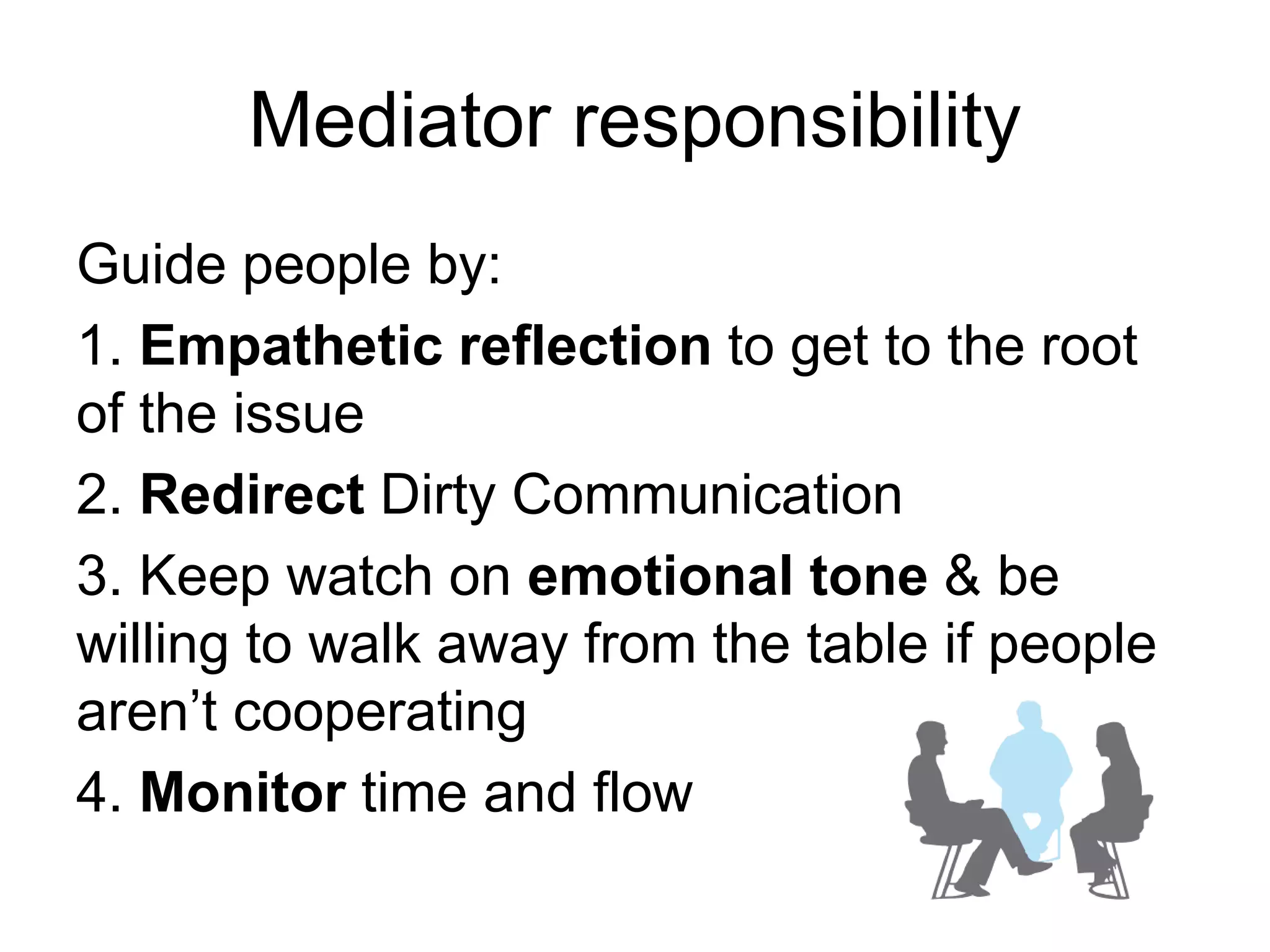 Mediator responsibility
Guide people by:
1. Empathetic reflection to get to the root
of the issue
2. Redirect Dirty Communication
3. Keep watch on emotional tone & be
willing to walk away from the table if people
aren’t cooperating
4. Monitor time and flow
 