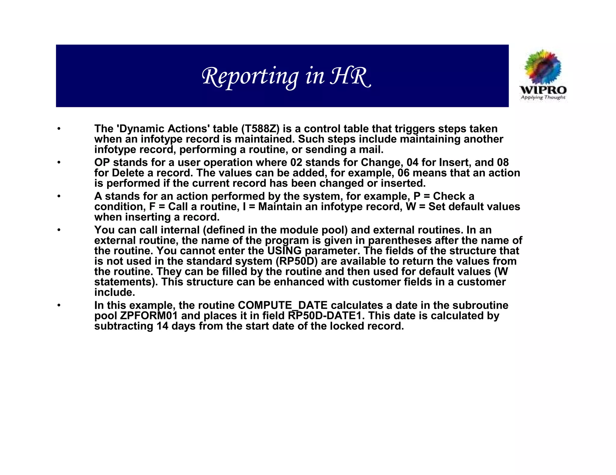 Reporting in HR
•   The 'Dynamic Actions' table (T588Z) is a control table that triggers steps taken
    when an infotype record is maintained. Such steps include maintaining another
    infotype record, performing a routine, or sending a mail.
•   OP stands for a user operation where 02 stands for Change, 04 for Insert, and 08
    for Delete a record. The values can be added, for example, 06 means that an action
    is performed if the current record has been changed or inserted.
•   A stands for an action performed by the system, for example, P = Check a
    condition, F = Call a routine, I = Maintain an infotype record, W = Set default values
    when inserting a record.
•   You can call internal (defined in the module pool) and external routines. In an
    external routine, the name of the program is given in parentheses after the name of
    the routine. You cannot enter the USING parameter. The fields of the structure that
    is not used in the standard system (RP50D) are available to return the values from
    the routine. They can be filled by the routine and then used for default values (W
    statements). This structure can be enhanced with customer fields in a customer
    include.
•   In this example, the routine COMPUTE_DATE calculates a date in the subroutine
    pool ZPFORM01 and places it in field RP50D-DATE1. This date is calculated by
    subtracting 14 days from the start date of the locked record.
 