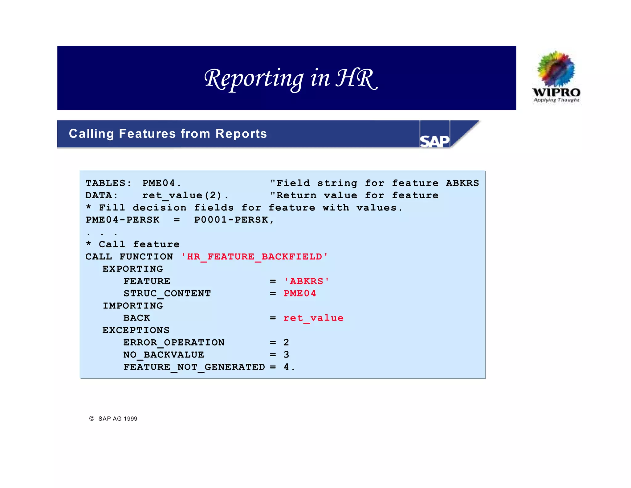 Reporting in HR
Calling Features from Reports


  TABLES: PME04.              "Field string for feature ABKRS
  DATA:    ret_value(2).      "Return value for feature
  * Fill decision fields for feature with values.
  PME04-PERSK = P0001-PERSK,
  . . .
  * Call feature
  CALL FUNCTION 'HR_FEATURE_BACKFIELD'
     EXPORTING
        FEATURE               = 'ABKRS'
        STRUC_CONTENT         = PME04
     IMPORTING
        BACK                  = ret_value
     EXCEPTIONS
        ERROR_OPERATION       = 2
        NO_BACKVALUE          = 3
        FEATURE_NOT_GENERATED = 4.



   SAP AG 1999
 