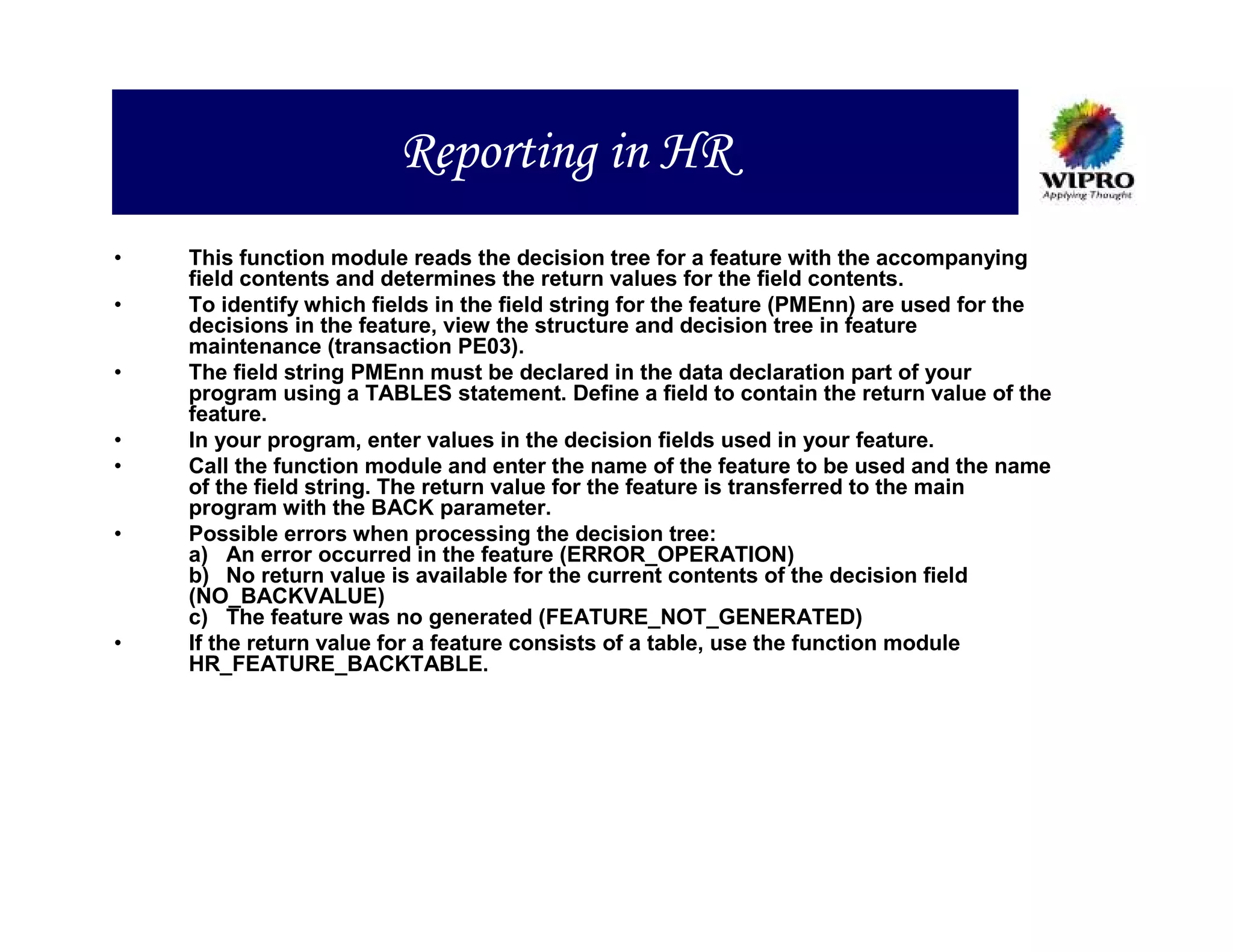 Reporting in HR
•   This function module reads the decision tree for a feature with the accompanying
    field contents and determines the return values for the field contents.
•   To identify which fields in the field string for the feature (PMEnn) are used for the
    decisions in the feature, view the structure and decision tree in feature
    maintenance (transaction PE03).
•   The field string PMEnn must be declared in the data declaration part of your
    program using a TABLES statement. Define a field to contain the return value of the
    feature.
•   In your program, enter values in the decision fields used in your feature.
•   Call the function module and enter the name of the feature to be used and the name
    of the field string. The return value for the feature is transferred to the main
    program with the BACK parameter.
•   Possible errors when processing the decision tree:
    a) An error occurred in the feature (ERROR_OPERATION)
    b) No return value is available for the current contents of the decision field
    (NO_BACKVALUE)
    c) The feature was no generated (FEATURE_NOT_GENERATED)
•   If the return value for a feature consists of a table, use the function module
    HR_FEATURE_BACKTABLE.
 