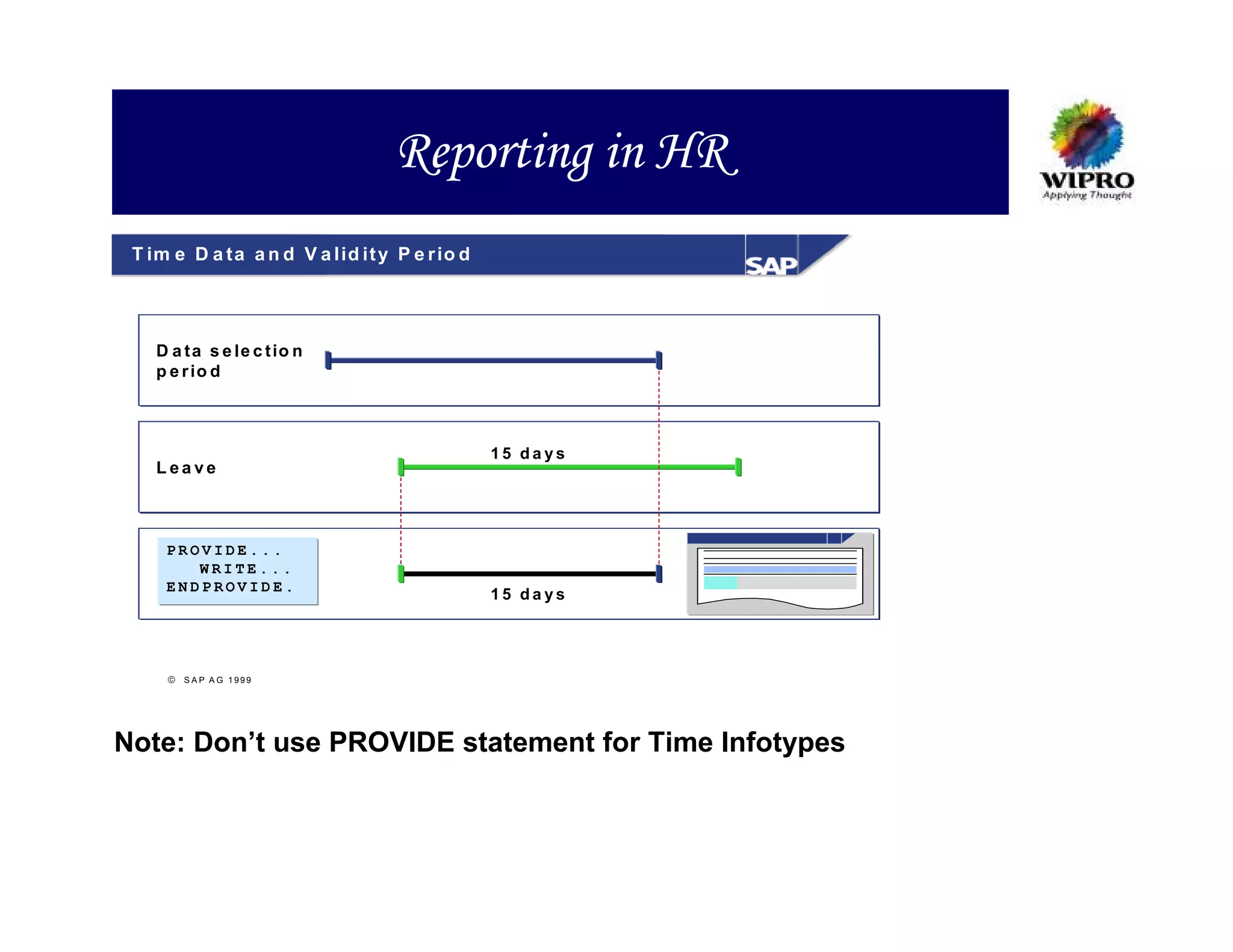 Reporting in HR
 T im e D a ta a n d V a lid it y P e r io d




    D a t a s e le c t io n
    p e r io d



                                               15 days
    Leave



     PROVIDE...
        WRITE...
     ENDPROVIDE.
                                               15 days




      S A P A G 1999




Note: Don’t use PROVIDE statement for Time Infotypes
 