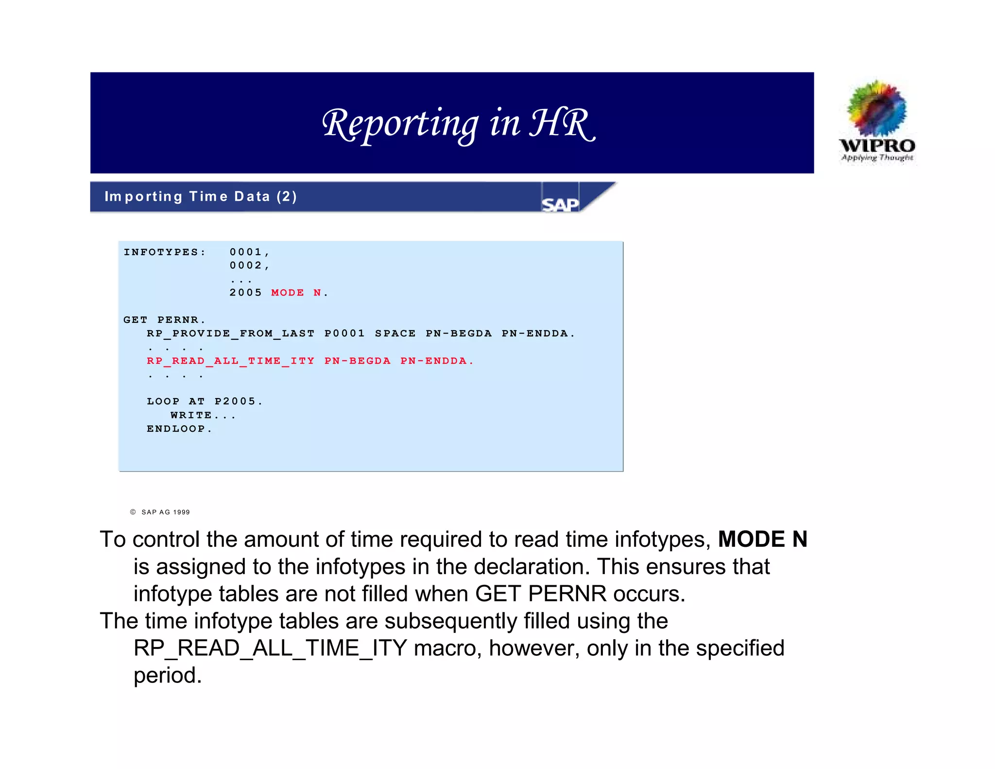 Reporting in HR
Im p o rt in g T im e D a ta (2 )


   INFOTYPES:          0001,
                       0002,
                       ...
                       2005 MODE N.

   GET PERNR.
      RP_PROVIDE_FROM_LAST P0001 SPACE PN-BEGDA PN-ENDDA.
      . . . .
      RP_READ_ALL_TIME_ITY PN-BEGDA PN-ENDDA.
      . . . .

        LOOP AT P2005.
           WRITE...
        ENDLOOP.




     S A P A G 1999



To control the amount of time required to read time infotypes, MODE N
   is assigned to the infotypes in the declaration. This ensures that
   infotype tables are not filled when GET PERNR occurs.
The time infotype tables are subsequently filled using the
   RP_READ_ALL_TIME_ITY macro, however, only in the specified
   period.
 
