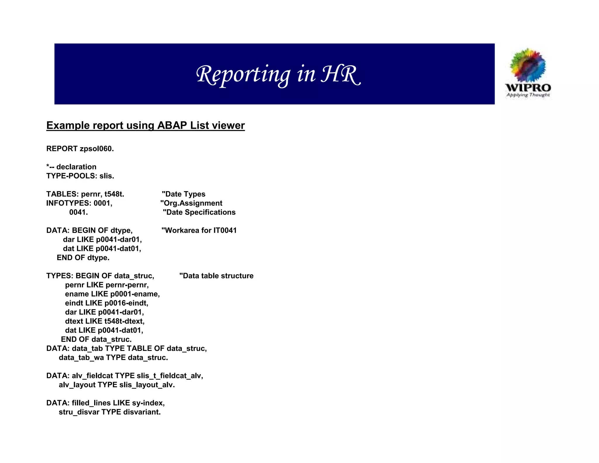 Reporting in HR
Example report using ABAP List viewer

REPORT zpsol060.

*-- declaration
TYPE-POOLS: slis.

TABLES: pernr, t548t.          "Date Types
INFOTYPES: 0001,               "Org.Assignment
     0041.                      "Date Specifications

DATA: BEGIN OF dtype,           "Workarea for IT0041
   dar LIKE p0041-dar01,
   dat LIKE p0041-dat01,
  END OF dtype.

TYPES: BEGIN OF data_struc,     "Data table structure
    pernr LIKE pernr-pernr,
    ename LIKE p0001-ename,
    eindt LIKE p0016-eindt,
    dar LIKE p0041-dar01,
    dtext LIKE t548t-dtext,
    dat LIKE p0041-dat01,
   END OF data_struc.
DATA: data_tab TYPE TABLE OF data_struc,
   data_tab_wa TYPE data_struc.

DATA: alv_fieldcat TYPE slis_t_fieldcat_alv,
  alv_layout TYPE slis_layout_alv.

DATA: filled_lines LIKE sy-index,
  stru_disvar TYPE disvariant.
 