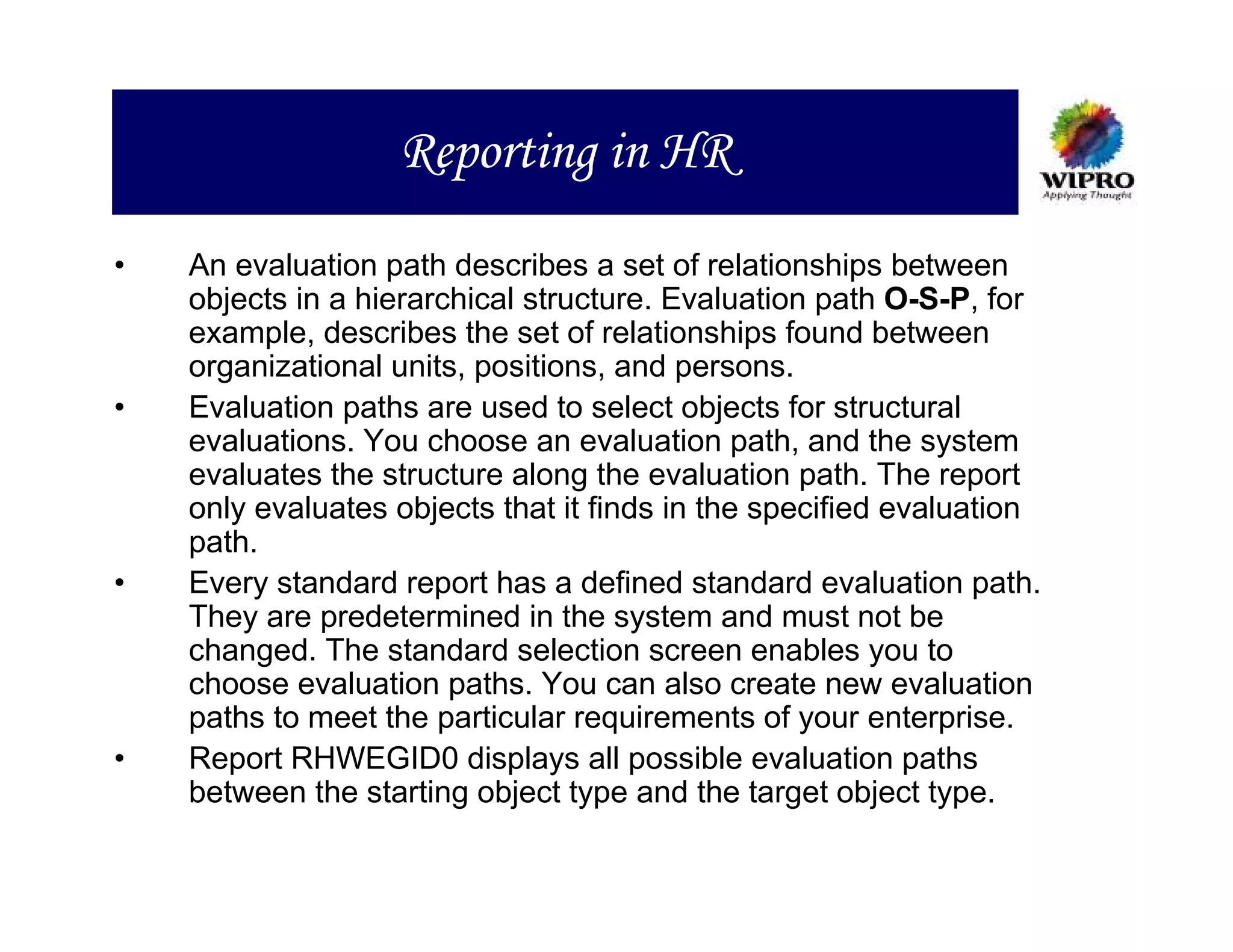 Reporting in HR
•   An evaluation path describes a set of relationships between
    objects in a hierarchical structure. Evaluation path O-S-P, for
    example, describes the set of relationships found between
    organizational units, positions, and persons.
•   Evaluation paths are used to select objects for structural
    evaluations. You choose an evaluation path, and the system
    evaluates the structure along the evaluation path. The report
    only evaluates objects that it finds in the specified evaluation
    path.
•   Every standard report has a defined standard evaluation path.
    They are predetermined in the system and must not be
    changed. The standard selection screen enables you to
    choose evaluation paths. You can also create new evaluation
    paths to meet the particular requirements of your enterprise.
•   Report RHWEGID0 displays all possible evaluation paths
    between the starting object type and the target object type.
 