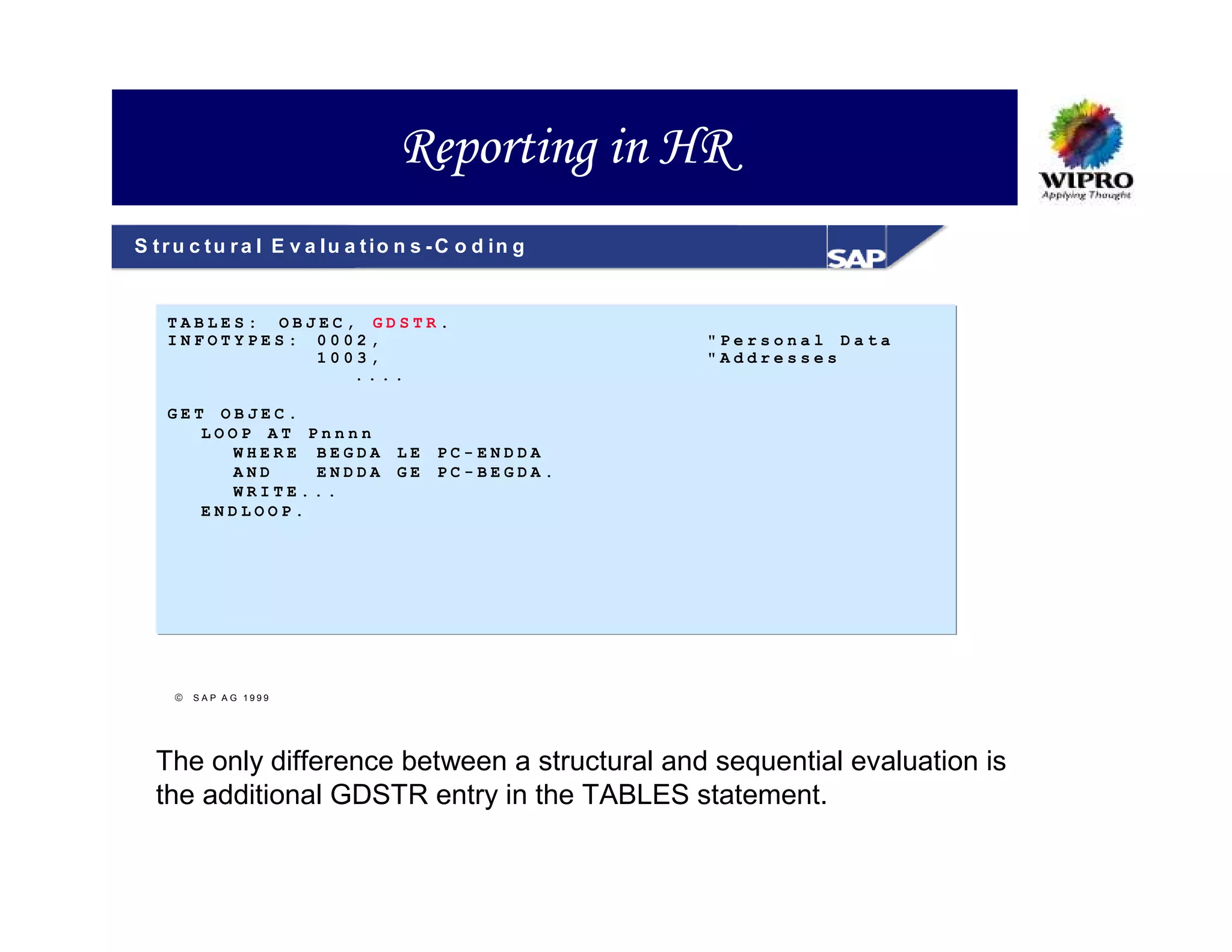 Reporting in HR
S t r u c t u r a l E v a lu a t io n s - C o d in g


    TABLES: OBJEC, GDSTR.
    INFOTYPES: 0002,                                   "Personal Data
               1003,                                   "Addresses
                  ....

    GET OBJEC.
       LOOP AT Pnnnn
         WHERE BEGDA               LE   PC-ENDDA
         AND    ENDDA              GE   PC-BEGDA.
         WRITE...
       ENDLOOP.




      S A P A G 1999




  The only difference between a structural and sequential evaluation is
  the additional GDSTR entry in the TABLES statement.
 
