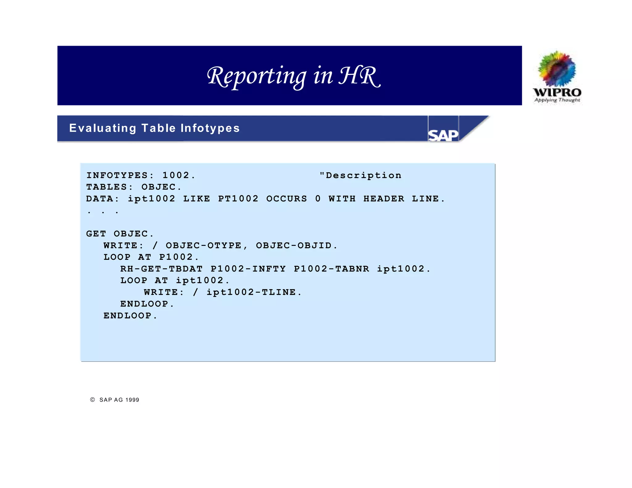 Reporting in HR
E va lu a tin g T a b le In fo ty p e s



   INFOTYPES: 1002.                  "Description
   TABLES: OBJEC.
   DATA: ipt1002 LIKE PT1002 OCCURS 0 WITH HEADER LINE.
   . . .

   GET OBJEC.
      WRITE: / OBJEC-OTYPE, OBJEC-OBJID.
      LOOP AT P1002.
        RH-GET-TBDAT P1002-INFTY P1002-TABNR ipt1002.
        LOOP AT ipt1002.
            WRITE: / ipt1002-TLINE.
        ENDLOOP.
      ENDLOOP.




     S A P A G 1999
 