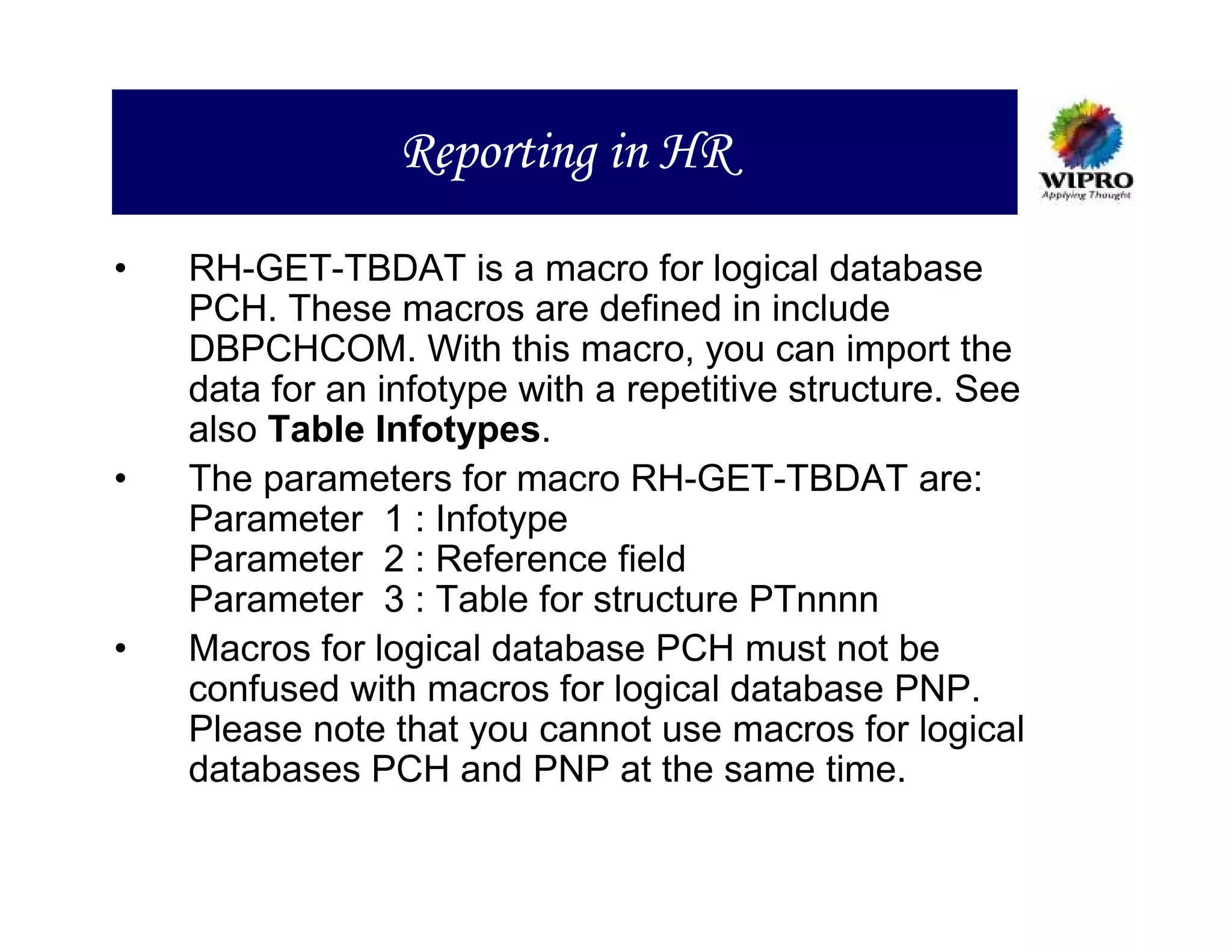 Reporting in HR

•   RH-GET-TBDAT is a macro for logical database
    PCH. These macros are defined in include
    DBPCHCOM. With this macro, you can import the
    data for an infotype with a repetitive structure. See
    also Table Infotypes.
•   The parameters for macro RH-GET-TBDAT are:
    Parameter 1 : Infotype
    Parameter 2 : Reference field
    Parameter 3 : Table for structure PTnnnn
•   Macros for logical database PCH must not be
    confused with macros for logical database PNP.
    Please note that you cannot use macros for logical
    databases PCH and PNP at the same time.
 
