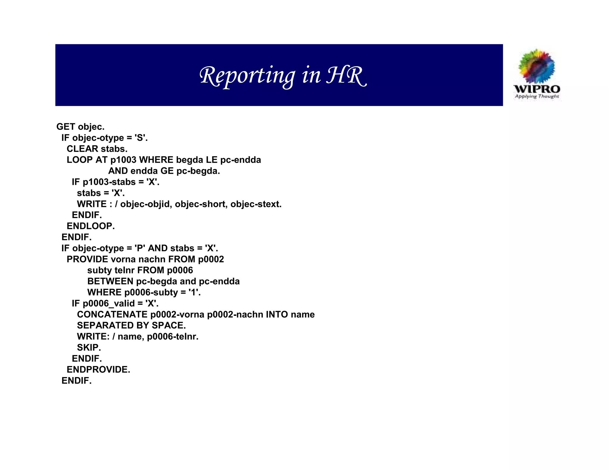 Reporting in HR
GET objec.
 IF objec-otype = 'S'.
  CLEAR stabs.
  LOOP AT p1003 WHERE begda LE pc-endda
            AND endda GE pc-begda.
    IF p1003-stabs = 'X'.
     stabs = 'X'.
     WRITE : / objec-objid, objec-short, objec-stext.
    ENDIF.
  ENDLOOP.
 ENDIF.
 IF objec-otype = 'P' AND stabs = 'X'.
  PROVIDE vorna nachn FROM p0002
        subty telnr FROM p0006
        BETWEEN pc-begda and pc-endda
        WHERE p0006-subty = '1'.
    IF p0006_valid = 'X'.
     CONCATENATE p0002-vorna p0002-nachn INTO name
     SEPARATED BY SPACE.
     WRITE: / name, p0006-telnr.
     SKIP.
    ENDIF.
  ENDPROVIDE.
 ENDIF.
 