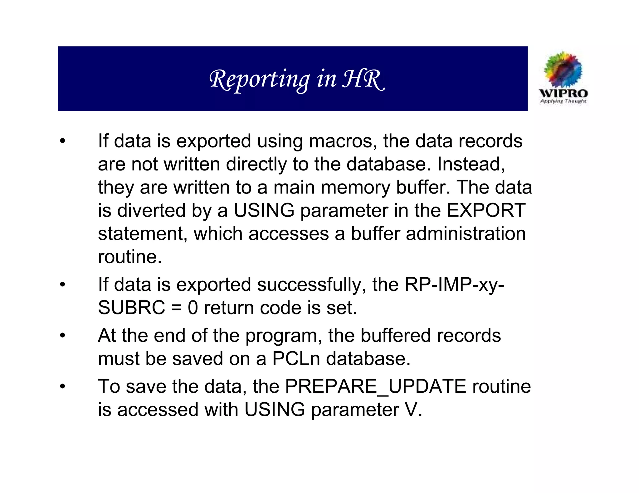 Reporting in HR

•   If data is exported using macros, the data records
    are not written directly to the database. Instead,
    they are written to a main memory buffer. The data
    is diverted by a USING parameter in the EXPORT
    statement, which accesses a buffer administration
    routine.
•   If data is exported successfully, the RP-IMP-xy-
    SUBRC = 0 return code is set.
•   At the end of the program, the buffered records
    must be saved on a PCLn database.
•   To save the data, the PREPARE_UPDATE routine
    is accessed with USING parameter V.
 