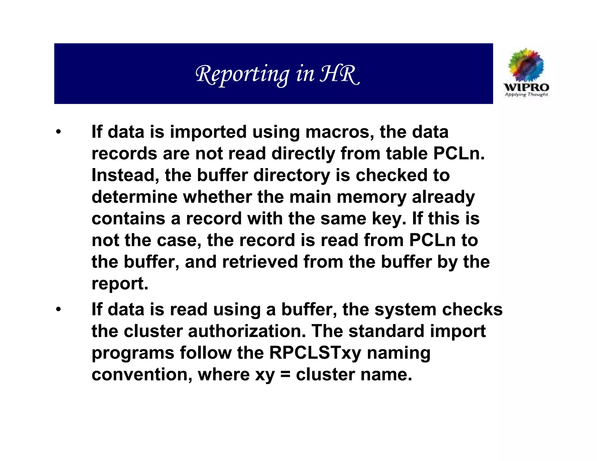 Reporting in HR

•   If data is imported using macros, the data
    records are not read directly from table PCLn.
    Instead, the buffer directory is checked to
    determine whether the main memory already
    contains a record with the same key. If this is
    not the case, the record is read from PCLn to
    the buffer, and retrieved from the buffer by the
    report.
•   If data is read using a buffer, the system checks
    the cluster authorization. The standard import
    programs follow the RPCLSTxy naming
    convention, where xy = cluster name.
 
