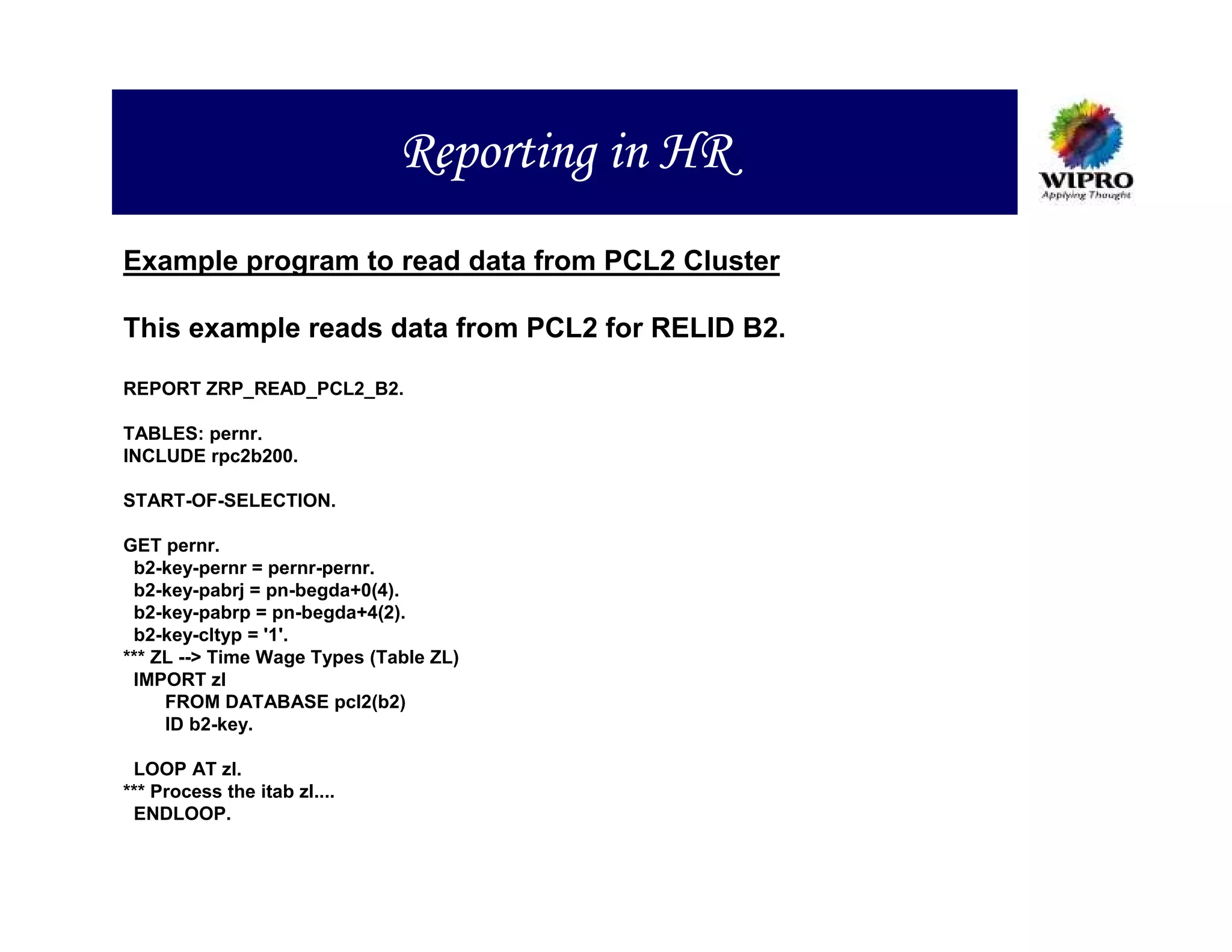 Reporting in HR
Example program to read data from PCL2 Cluster

This example reads data from PCL2 for RELID B2.

REPORT ZRP_READ_PCL2_B2.

TABLES: pernr.
INCLUDE rpc2b200.

START-OF-SELECTION.

GET pernr.
 b2-key-pernr = pernr-pernr.
 b2-key-pabrj = pn-begda+0(4).
 b2-key-pabrp = pn-begda+4(2).
 b2-key-cltyp = '1'.
*** ZL --> Time Wage Types (Table ZL)
 IMPORT zl
     FROM DATABASE pcl2(b2)
     ID b2-key.

 LOOP AT zl.
*** Process the itab zl....
 ENDLOOP.
 