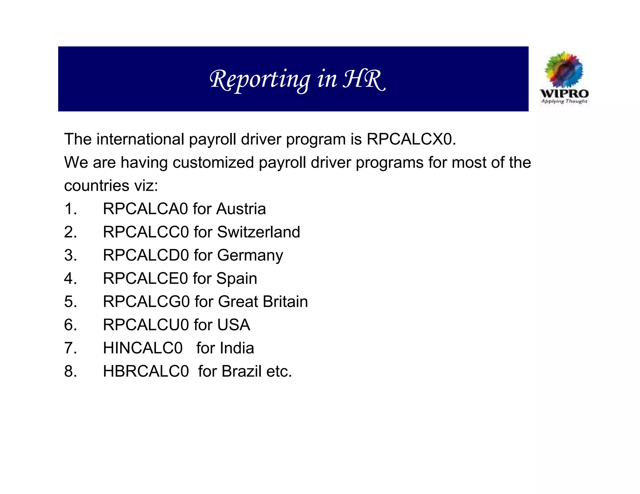 Reporting in HR
The international payroll driver program is RPCALCX0.
We are having customized payroll driver programs for most of the
countries viz:
1.   RPCALCA0 for Austria
2.   RPCALCC0 for Switzerland
3.   RPCALCD0 for Germany
4.   RPCALCE0 for Spain
5.   RPCALCG0 for Great Britain
6.   RPCALCU0 for USA
7.   HINCALC0 for India
8.   HBRCALC0 for Brazil etc.
 
