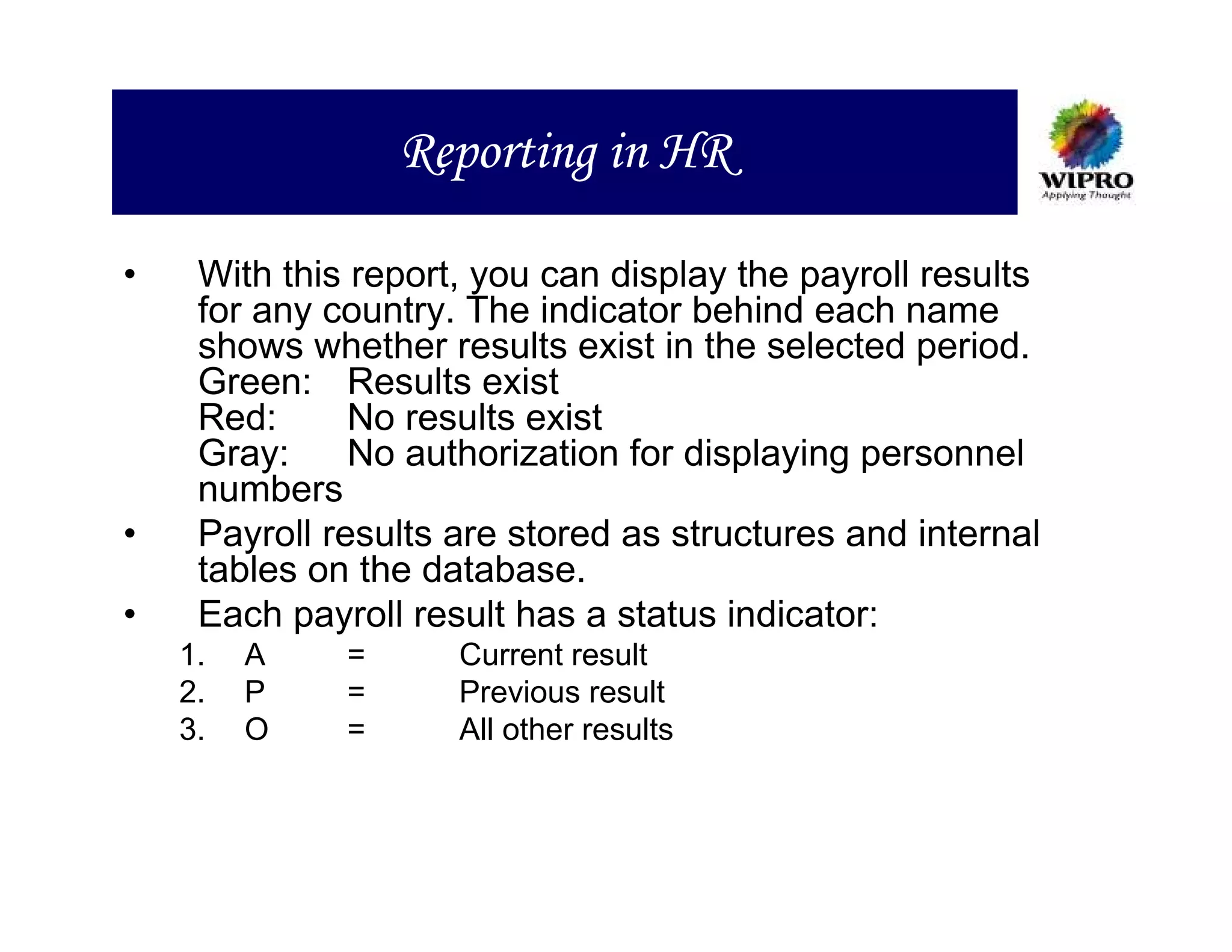 Reporting in HR

•    With this report, you can display the payroll results
     for any country. The indicator behind each name
     shows whether results exist in the selected period.
     Green: Results exist
     Red:      No results exist
     Gray:     No authorization for displaying personnel
     numbers
•    Payroll results are stored as structures and internal
     tables on the database.
•    Each payroll result has a status indicator:
    1.   A    =      Current result
    2.   P    =      Previous result
    3.   O    =      All other results
 