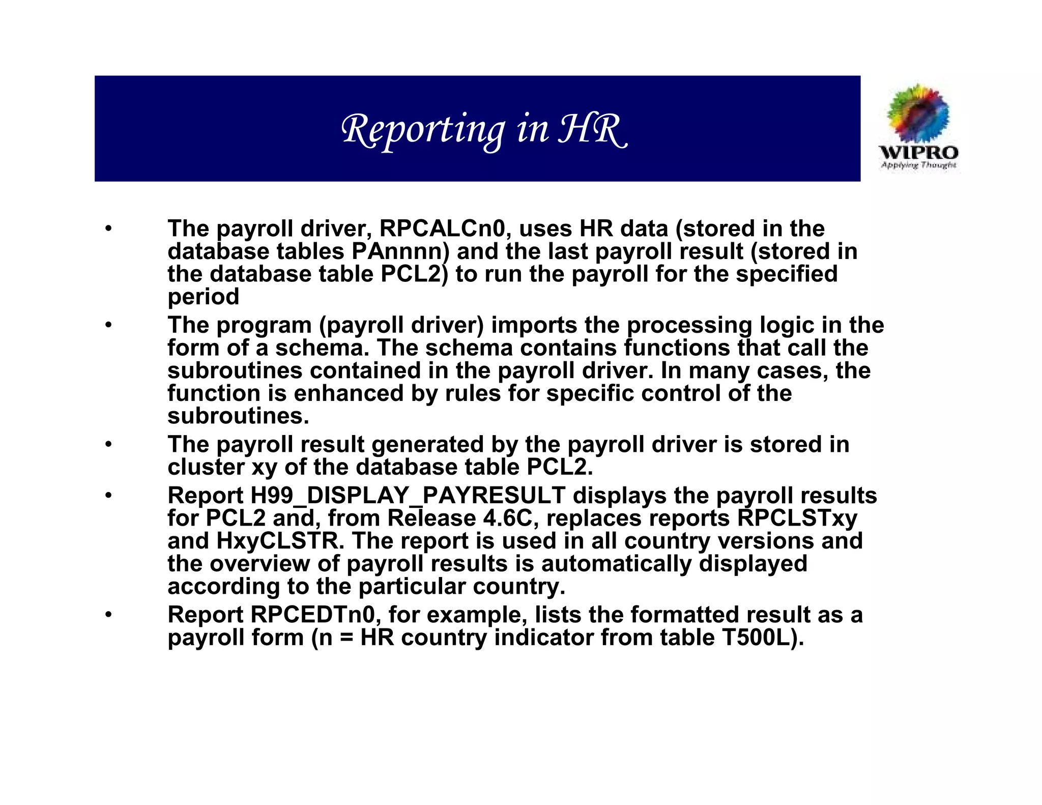 Reporting in HR

•   The payroll driver, RPCALCn0, uses HR data (stored in the
    database tables PAnnnn) and the last payroll result (stored in
    the database table PCL2) to run the payroll for the specified
    period
•   The program (payroll driver) imports the processing logic in the
    form of a schema. The schema contains functions that call the
    subroutines contained in the payroll driver. In many cases, the
    function is enhanced by rules for specific control of the
    subroutines.
•   The payroll result generated by the payroll driver is stored in
    cluster xy of the database table PCL2.
•   Report H99_DISPLAY_PAYRESULT displays the payroll results
    for PCL2 and, from Release 4.6C, replaces reports RPCLSTxy
    and HxyCLSTR. The report is used in all country versions and
    the overview of payroll results is automatically displayed
    according to the particular country.
•   Report RPCEDTn0, for example, lists the formatted result as a
    payroll form (n = HR country indicator from table T500L).
 