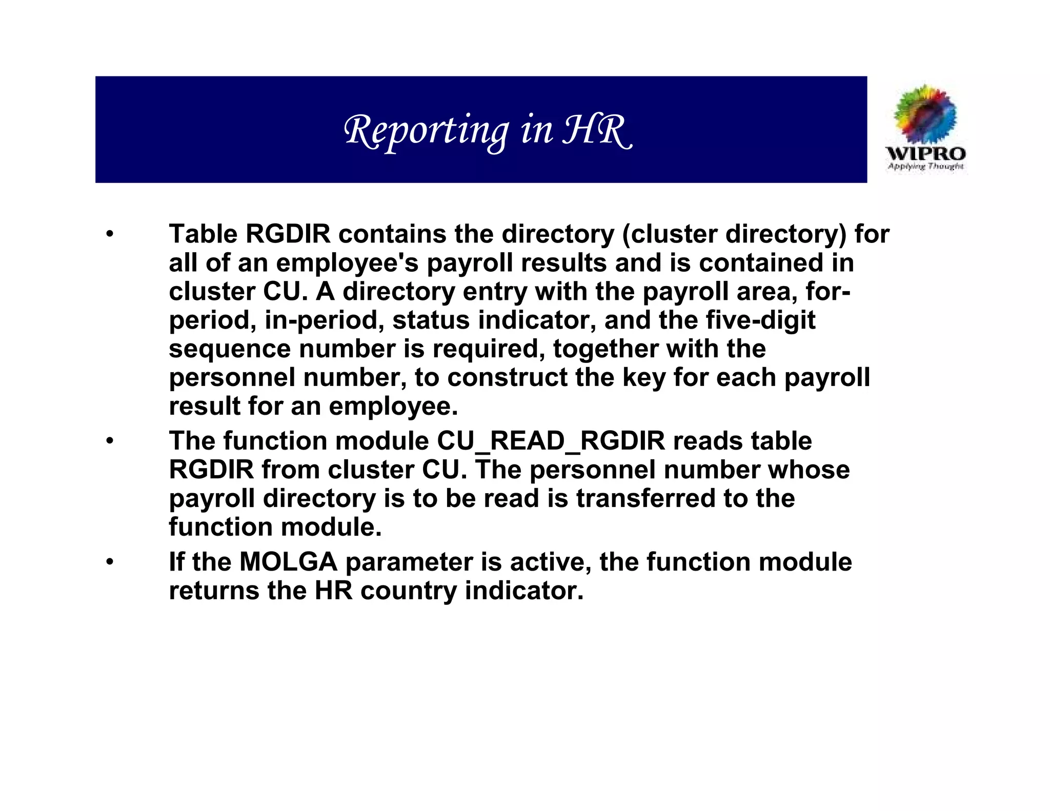 Reporting in HR

•   Table RGDIR contains the directory (cluster directory) for
    all of an employee's payroll results and is contained in
    cluster CU. A directory entry with the payroll area, for-
    period, in-period, status indicator, and the five-digit
    sequence number is required, together with the
    personnel number, to construct the key for each payroll
    result for an employee.
•   The function module CU_READ_RGDIR reads table
    RGDIR from cluster CU. The personnel number whose
    payroll directory is to be read is transferred to the
    function module.
•   If the MOLGA parameter is active, the function module
    returns the HR country indicator.
 