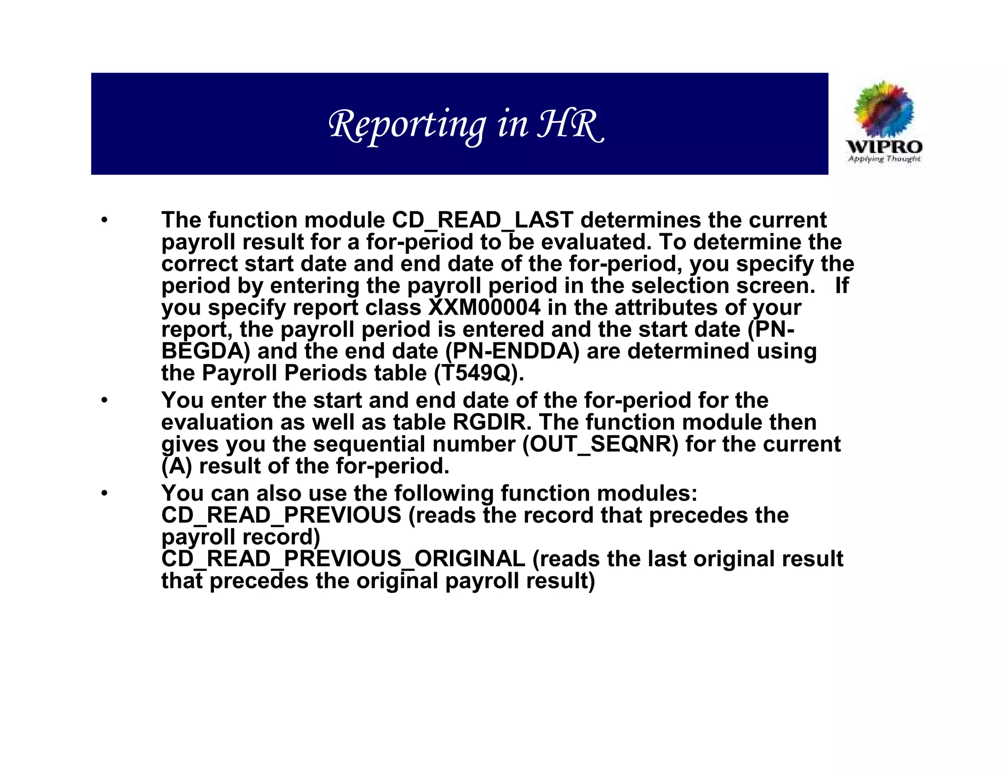 Reporting in HR

•   The function module CD_READ_LAST determines the current
    payroll result for a for-period to be evaluated. To determine the
    correct start date and end date of the for-period, you specify the
    period by entering the payroll period in the selection screen. If
    you specify report class XXM00004 in the attributes of your
    report, the payroll period is entered and the start date (PN-
    BEGDA) and the end date (PN-ENDDA) are determined using
    the Payroll Periods table (T549Q).
•   You enter the start and end date of the for-period for the
    evaluation as well as table RGDIR. The function module then
    gives you the sequential number (OUT_SEQNR) for the current
    (A) result of the for-period.
•   You can also use the following function modules:
    CD_READ_PREVIOUS (reads the record that precedes the
    payroll record)
    CD_READ_PREVIOUS_ORIGINAL (reads the last original result
    that precedes the original payroll result)
 