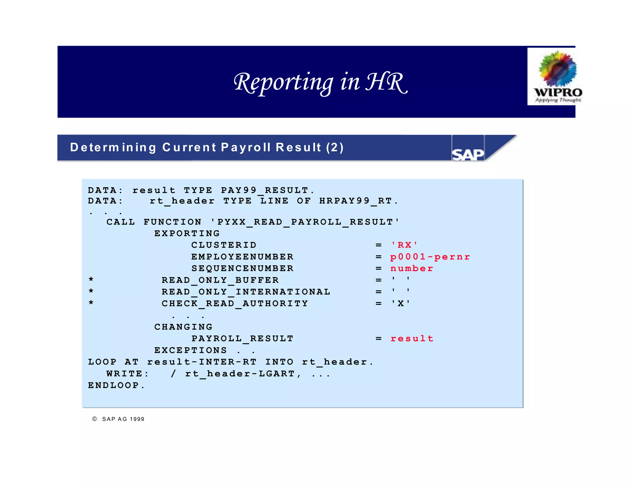 Reporting in HR

D e te r m in in g C u r re n t P a y r o ll R e s u lt (2 )


   DATA: result TYPE PAY99_RESULT.
   DATA:     rt_header TYPE LINE OF HRPAY99_RT.
   . . .
      CALL FUNCTION 'PYXX_READ_PAYROLL_RESULT'
              EXPORTING
                   CLUSTERID                = 'RX'
                   EMPLOYEENUMBER           = p0001-pernr
                   SEQUENCENUMBER           = number
   *           READ_ONLY_BUFFER             = ' '
   *           READ_ONLY_INTERNATIONAL      = ' '
   *           CHECK_READ_AUTHORITY         = 'X'
                . . .
              CHANGING
                   PAYROLL_RESULT           = result
              EXCEPTIONS . .
   LOOP AT result-INTER-RT INTO rt_header.
      WRITE:    / rt_header-LGART, ...
   ENDLOOP.


     S A P A G 1999
 
