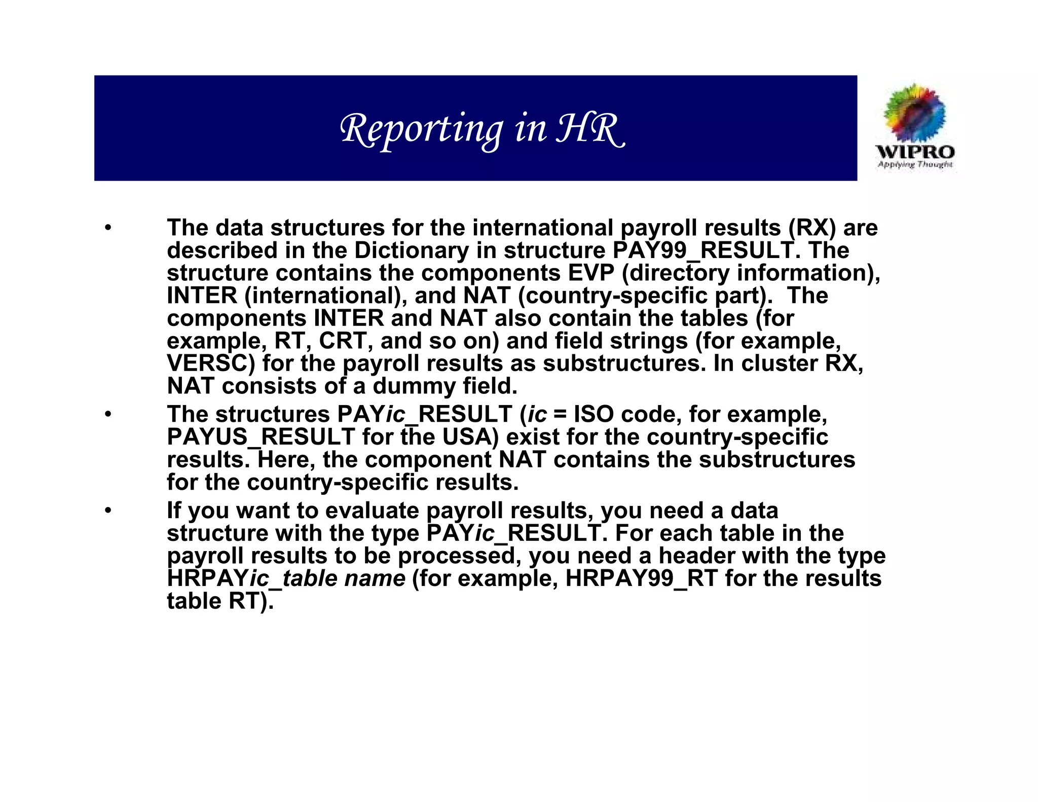Reporting in HR

•   The data structures for the international payroll results (RX) are
    described in the Dictionary in structure PAY99_RESULT. The
    structure contains the components EVP (directory information),
    INTER (international), and NAT (country-specific part). The
    components INTER and NAT also contain the tables (for
    example, RT, CRT, and so on) and field strings (for example,
    VERSC) for the payroll results as substructures. In cluster RX,
    NAT consists of a dummy field.
•   The structures PAYic_RESULT (ic = ISO code, for example,
    PAYUS_RESULT for the USA) exist for the country-specific
    results. Here, the component NAT contains the substructures
    for the country-specific results.
•   If you want to evaluate payroll results, you need a data
    structure with the type PAYic_RESULT. For each table in the
    payroll results to be processed, you need a header with the type
    HRPAYic_table name (for example, HRPAY99_RT for the results
    table RT).
 