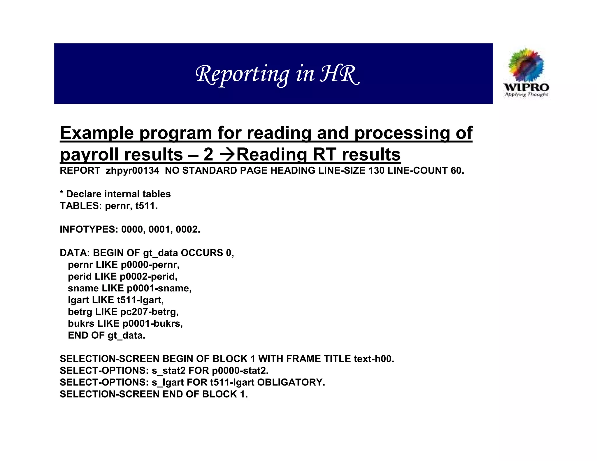 Reporting in HR

Example program for reading and processing of
payroll results – 2 Reading RT results
REPORT zhpyr00134 NO STANDARD PAGE HEADING LINE-SIZE 130 LINE-COUNT 60.

* Declare internal tables
TABLES: pernr, t511.

INFOTYPES: 0000, 0001, 0002.

DATA: BEGIN OF gt_data OCCURS 0,
 pernr LIKE p0000-pernr,
 perid LIKE p0002-perid,
 sname LIKE p0001-sname,
 lgart LIKE t511-lgart,
 betrg LIKE pc207-betrg,
 bukrs LIKE p0001-bukrs,
 END OF gt_data.

SELECTION-SCREEN BEGIN OF BLOCK 1 WITH FRAME TITLE text-h00.
SELECT-OPTIONS: s_stat2 FOR p0000-stat2.
SELECT-OPTIONS: s_lgart FOR t511-lgart OBLIGATORY.
SELECTION-SCREEN END OF BLOCK 1.
 