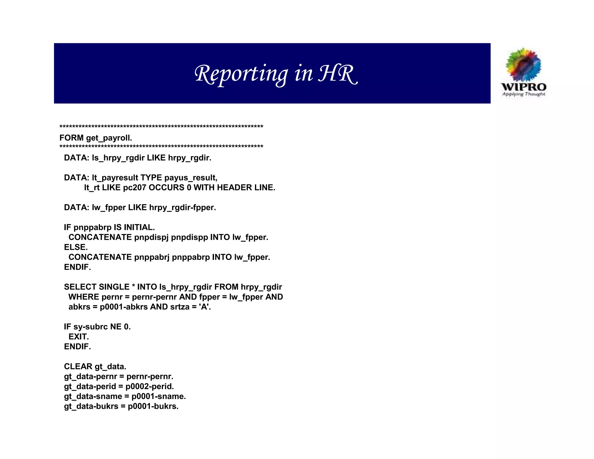 Reporting in HR
****************************************************************
FORM get_payroll.
****************************************************************
 DATA: ls_hrpy_rgdir LIKE hrpy_rgdir.

 DATA: lt_payresult TYPE payus_result,
     lt_rt LIKE pc207 OCCURS 0 WITH HEADER LINE.

 DATA: lw_fpper LIKE hrpy_rgdir-fpper.

 IF pnppabrp IS INITIAL.
  CONCATENATE pnpdispj pnpdispp INTO lw_fpper.
 ELSE.
  CONCATENATE pnppabrj pnppabrp INTO lw_fpper.
 ENDIF.

 SELECT SINGLE * INTO ls_hrpy_rgdir FROM hrpy_rgdir
  WHERE pernr = pernr-pernr AND fpper = lw_fpper AND
  abkrs = p0001-abkrs AND srtza = 'A'.

 IF sy-subrc NE 0.
  EXIT.
 ENDIF.

 CLEAR gt_data.
 gt_data-pernr = pernr-pernr.
 gt_data-perid = p0002-perid.
 gt_data-sname = p0001-sname.
 gt_data-bukrs = p0001-bukrs.
 